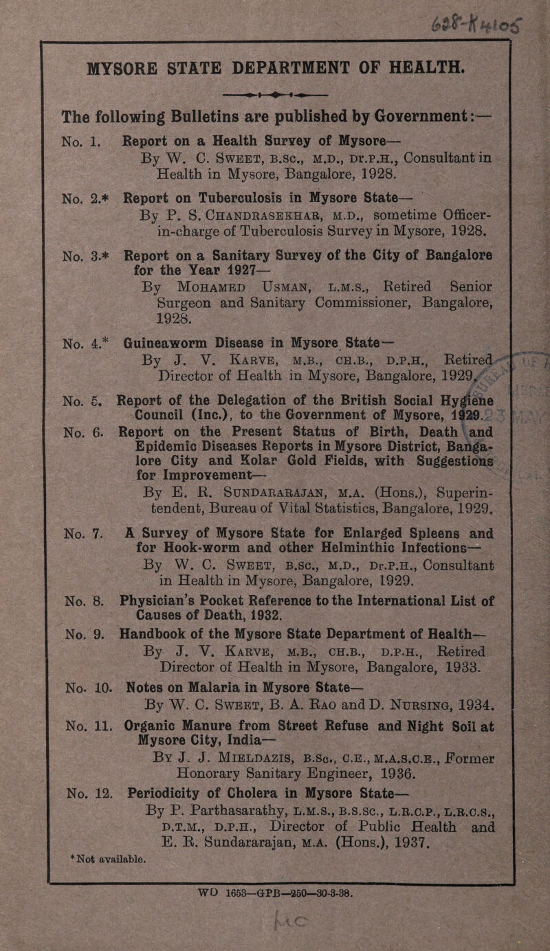 If MYSORE STATE DEPARTMENT OF HEALTH. The following Bulletins are published by GoYernment:— No. 1. Report on a Health Survey of Mysore— By W. C. Sweet, b.sc., m.d., Dr.p.H., Consultant in Health in Mysore, Bangalore, 1928. No. 2.* Report on Tuberculosis in Mysore State— By P. S. Chandrasekhar, m.d., sometime Officer- in-charge of Tuberculosis Survey in Mysore, 1928. No. 3.* Report on a Sanitary Survey of the City of Bangalore for the Year 1927— By Mohamed Usman, l.m.s., Retired Senior Surgeon and Sanitary Commissioner, Bangalore, 1928. No. 4.* Guineaworm Disease in Mysore State— By J. V. Karve, M.B., CH.B., D.P.H., Retired- ' Director of Health in Mysore, Bangalore, 1929,' No. £• Report of the Delegation of the British Social Hy^ehe Council (Inc.), to the Government of Mysore, 1929. No. 6. Report on the Present Status of Birth, Deaths and Epidemic Diseases Reports in Mysore District, Banga¬ lore City and Kolar Gold Fields, with Suggestions for Improvement-— By E. R. Sundararajan, m.a. (Hons.), Superin¬ tendent, Bureau of Vital Statistics, Bangalore, 1929. No. 7. A Survey of Mysore State for Enlarged Spleens and for Hook-worm and other Helminthic Infections— By W. C. Sweet, b.sc., m.d., Dr.p.H., Consultant in Health in Mysore, Bangalore, 1929. No. 8. Physician’s Pocket Reference to the International List of Causes of Death, 1932, No. 9. Handbook of the Mysore State Department of Health— By J. V. Karve, m.b., ch.b., d.p.h., Retired Director of Health in Mysore, Bangalore, 1933. No. 10. Notes on Malaria in Mysore State— By W. C. Sweet, B, A. Rao and D. Nursing, 1934. No. 11. Organic Manure from Street Refuse and Night Soil at Mysore City, India— By j. j. Mieldazis, b.Sc, c.e., m.a.s.c.b.. Former Honorary Sanitary Engineer, 1936. No. 12. Periodicity of Cholera in Mysore State— By P. Parthasarathy, l.m.s., b.s.sc., l.r.c.p., l.r.c.s., D. T.M., D.P.H., Director of Public Health and E. R. Sundararajan, m.a. (Hons.), 1937. *Not available. WD 1653—GPB—260—30-3-38.