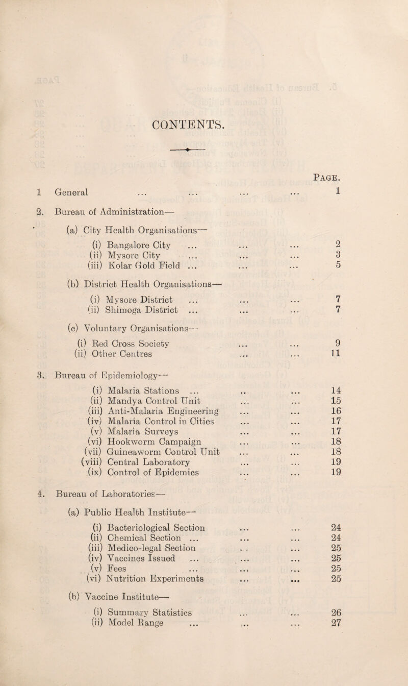 CONTENTS. -4-— Page. 1 General ... ... ... ... 1 2. Bureau of Administration— (a) City Health Organisations— (i) Bangalore City ... ... ... 2 (ii) Mysore City ... ... ... 3 (iii) Kolar Gold Field ... ... ... 5 (b) District Health Organisations-— (i) Mysore District ... ... ... 7 (ii) Shirnoga District ... ... ... 7 (c) Voluntary Organisations— (i) Red Cross Society ... ... 9 (ii) Other Centres ... ... 11 3. Bureau of Epidemiology— (i) Malaria Stations ... ... ... 14 (ii) Mandya Control Unit. ... ... 15 (iii) Anti-Malaria Engineering ... ... 16 (iv) Malaria Control in Cities ... ... 17 (v) Malaria Surveys ... ... 17 (vi) Hookworm Campaign ... ... 18 (vii) Guineaworm Control Unit ... ... 18 (viii) Central Laboratory ... ... 19 (ix) Control of Epidemics ... ... 19 4. Bureau of Laboratories— (a) Public Health Institute— (i) Bacteriological Section ... ... 24 (ii) Chemical Section ... ... ... 24 (iii) Medico-legal Section . . ... 25 (iv) Vaccines Issued ... ... ... 25 (v) Fees ... ... ... 25 (vi) Nutrition Experiments ... ... 25 (b) Vaccine Institute— (i) Summary Statistics ... ... 26