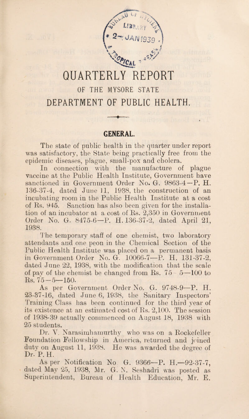 QUARTERLY REPORT OF THE MYSORE STATE DEPARTMENT OF PUBLIC HEALTH. GENERAL. The state of public health in the quarter under report was satisfactory, the State being practically free from the epidemic diseases, plague, small-pox and cholera. In connection with the manufacture of plague vaccine at the Public Health Institute, Gfovernment have sanctioned in Government Order No. G. 9863-4 —P. H. 136-37-4, dated June 11, 1938, the construction of an incubating room in the Public Health Institute at a cost of Rs. 945. Sanction has also been given for the installa¬ tion of an incubator at a cost of Rs. 2,350 in Government Order No. G. 8475-6’—P. H. 136-37-2, dated April 21, 1938. The temporary staff of one chemist, two laboratory attendants and one peon in the Chemical Section of the Public Health Institute was placed on a permanent basis in Government Order No. G. 10066-7—P. H. 131-37-2, dated June 22, 1938, with the modification that the scale of pav of the chemist be changed from Rs. 75- 5—100 to Rs. 75-5—150. As per Government Order No. G. 9748-9—P. H. 23-37-16, dated June 6, 1938, the Sanitary Inspectors’ 'Framing Class has been continued for the third year of its existence at an estimated cost of Rs. 2,100. The session of 1938-39 actually commenced on August 18, 1938 with 25 students. Dr. V. Narasimhamurthy who was on a Rockefeller Foundation Fellowship in America, returned and joined duty on August 11, 1938. He was awarded the degree of Dr. P. H. As per Notification No G. 9366—P. H.—92-37-7, dated May ‘25, 1938, Mr. G. N. Seshadri was posted as Superintendent, Bureau of Health Education, Mr. E.