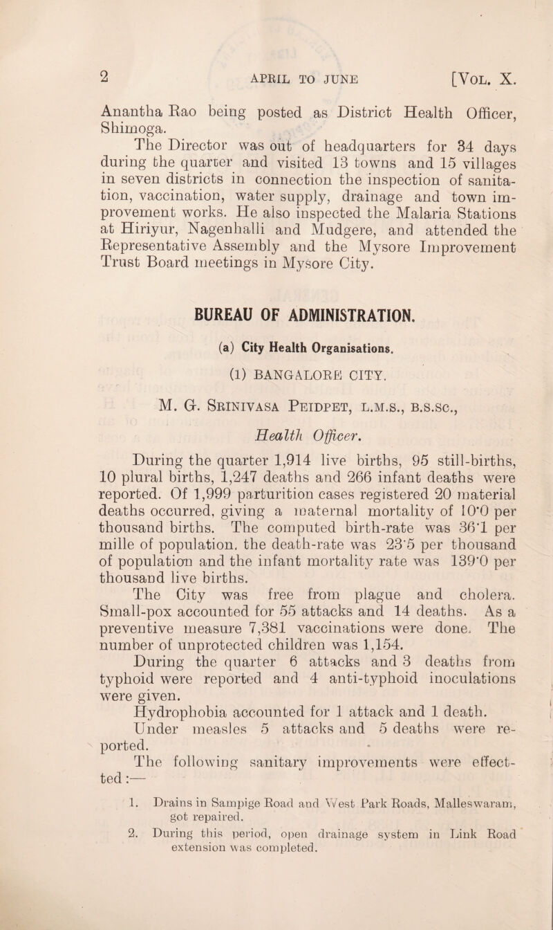 Anantha Eao being posted as District Health Officer, Shimoga. The Director was out of headquarters for 84 days during the quarter and visited 13 towns and 15 villages in seven districts in connection the inspection of sanita¬ tion, vaccination, water supply, drainage and town im¬ provement works. He also inspected the Malaria Stations at Hiriyur, Nagenhalli and Mudgere, and attended the Representative Assembly and the Mysore Improvement Trust Board meetings in Mysore City. BUREAU OF ADMINISTRATION. (a) City Health Organisations. (1) BANGALORE CITY, M. Gf. Srinivasa Peidpet, l.m.s., b.s.sc., Health Officer. During the quarter 1,914 live births, 95 still-births, 10 plural births, 1,247 deaths and 266 infant deaths were reported. Of 1,999 parturition cases registered 20 material deaths occurred, giving a maternal mortality of 10*0 per thousand births. The computed birth-rate was 36*1 per mille of population, the death-rate was 23*5 per thousand of population and the infant mortality rate was 139*0 per thousand live births. The City was free from plague and cholera. Small-pox accounted for 55 attacks and 14 deaths. As a preventive measure 7,381 vaccinations were done. The number of unprotected children was 1,154. During the quarter 6 attacks and 3 deaths from typhoid were reported and 4 anti-typhoid inoculations were given. Hydrophobia accounted for 1 attack and 1 death. Under measles 5 attacks and 5 deaths were re¬ ported. The following sanitary improvements were effect- ted:— 1. Drains in Sampige Road and West Park Roads, Malleswaram, got repaired. 2. During this period, open drainage system in Link Road extension was completed.