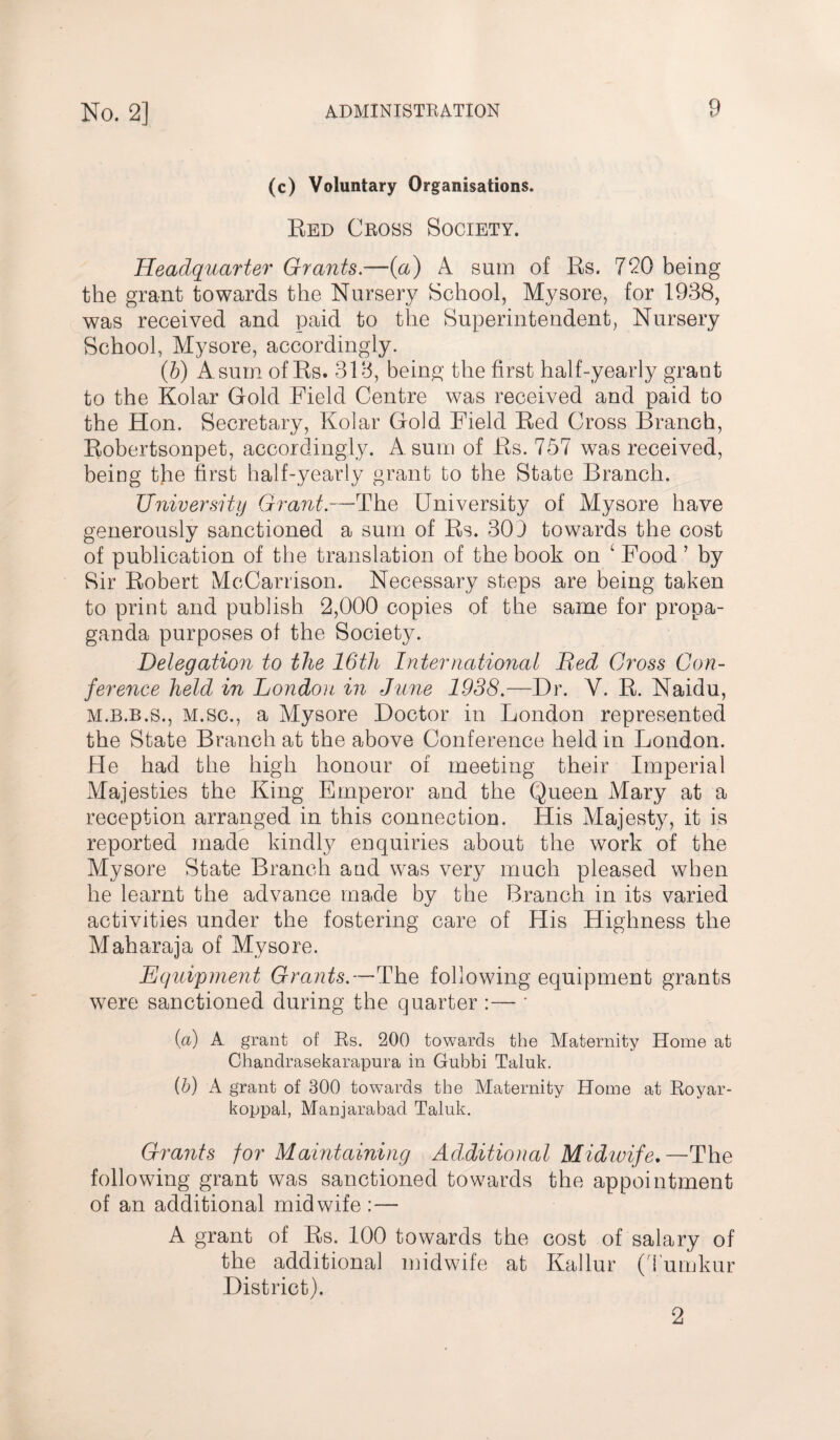 (c) Voluntary Organisations. Red Cross Society. Headquarter Grants.—(a) A sum of Rs. 720 being the grant towards the Nursery School, Mysore, for 1938, was received and paid to the Superintendent, Nursery School, Mysore, accordingly. (b) A sum of Rs. 318, being the first half-yearly grant to the Kolar Gold Field Centre was received and paid to the Hon. Secretary, Kolar Gold Field Red Cross Branch, Robertsonpet, accordingly. A sum of Rs. 757 was received, being the first half-yearly grant to the State Branch. University Grant.—The University of Mysore have generously sanctioned a sum of Rs. 303 towards the cost of publication of the translation of the book on ‘ Food ’ by Sir Robert McCarrison. Necessary steps are being taken to print and publish 2,000 copies of the same for propa¬ ganda purposes of the Society. Delegation to the 16th International Bed Gross Con¬ ference held in London in June 1938.—Dr. V. R. Naidu, m.b.b.s., M.sc., a Mysore Doctor in London represented the State Branch at the above Conference held in London. He had the high honour of meeting their Imperial Majesties the King Emperor and the Queen Mary at a reception arranged in this connection. His Majesty, it is reported made kindly enquiries about the work of the Mysore State Branch and was very much pleased when he learnt the advance made by the Branch in its varied activities under the fostering care of His Highness the Maharaja of Mysore. Equipment Grants.—The following equipment grants were sanctioned during the quarter :— ' {a) A grant of Rs. 200 towards the Maternity Home at Chandrasekarapura in Gubbi Taluk. {b) A grant of 300 towards the Maternity Home at Royar- koppal, Manjarabad Taluk. Grants for Maintaining Additional Midwife.—The following grant was sanctioned towards the appointment of an additional midwife :— A grant of Rs. 100 towards the cost of salary of the additional midwife at Kallur (Tumkur District). 2