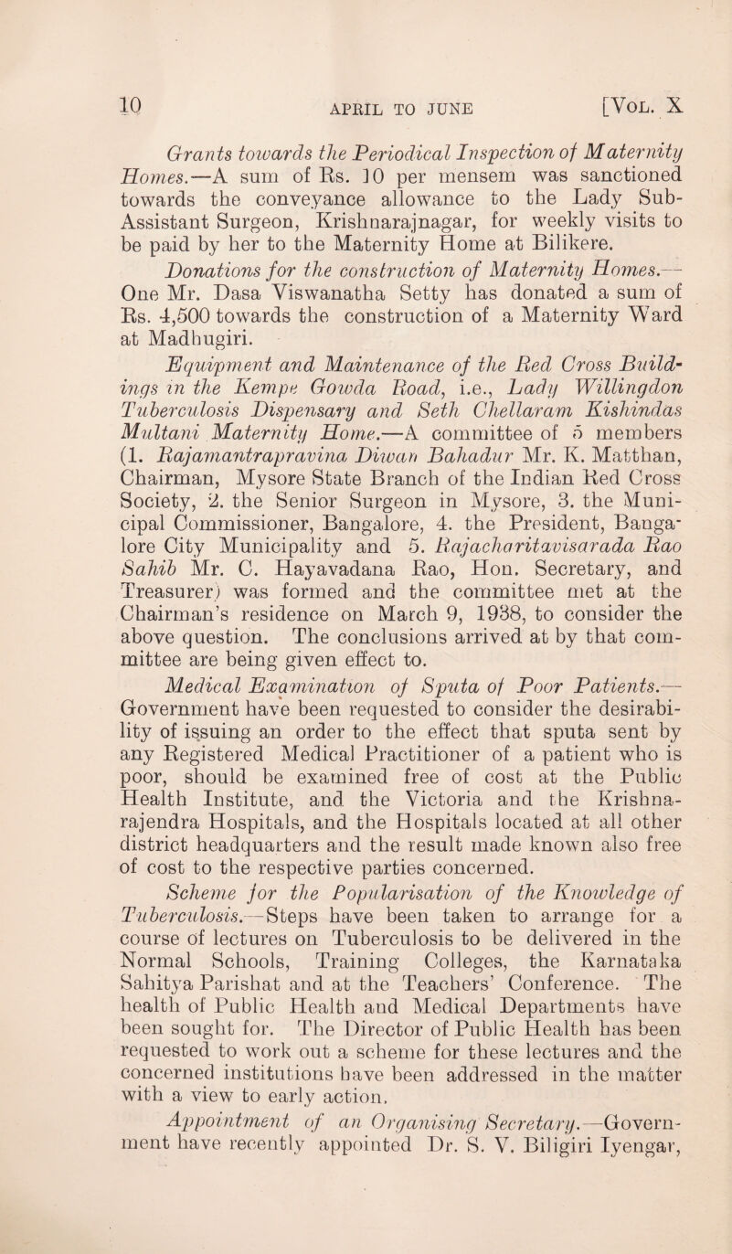 Grants towards the Periodical Inspection of Maternity Homes.—A sum of Rs. 10 per mensem was sanctioned towards the conveyance allowance to the Lady Sub- Assistant Surgeon, Krishnarajnagar, for weekly visits to be paid by her to the Maternity Home at Bilikere. Donations for the construction of Maternity Homes.—- One Mr. Dasa Yiswanatba Setty has donated a sum of Rs. 4,500 towards the construction of a Maternity Ward at Madhugiri. Equipment and Maintenance of the Bed Cross Buildm ings in the Kempe Gowda Road, i.e., Lady Willingdon Tuberculosis Dispensary and Beth Chellaram Kishindas Multani Maternity Home.-—A committee of 5 members (1. Bajamantrapravina Diwan Bahadur Mr. K. Matthan, Chairman, Mysore State Branch of the Indian Red Cross Society, 2. the Senior Surgeon in Mysore, 3. the Muni¬ cipal Commissioner, Bangalore, 4. the President, Banga¬ lore City Municipality and 5. Rajacharitavisarada Bao Sahib Mr. C. Hayavadana Rao, Hon. Secretary, and Treasurer) was formed and the committee met at the Chairman’s residence on March 9, 1938, to consider the above question. The conclusions arrived at by that com¬ mittee are being given effect to. Medical Examination of Sputa of Poor Patients— Government have been requested to consider the desirabi¬ lity of issuing an order to the effect that sputa sent by any Registered Medical Practitioner of a patient who is poor, should be examined free of cost at the Public Health Institute, and the Victoria and the Krishna- rajendra Hospitals, and the Hospitals located at all other district headquarters and the result made known also free of cost to the respective parties concerned. Scheme for the Popularisation of the Knowledge of Tuberculosis.—Steps have been taken to arrange for a course of lectures on Tuberculosis to be delivered in the Normal Schools, Training Colleges, the Karnataka Sahitya Parishat and at the Teachers’ Conference. The health of Public Health and Medical Departments have been sought for. The Director of Public Health has been requested to work out a scheme for these lectures and the concerned institutions have been addressed in the matter with a view to early action. Appointment of an Organising Secretary.—-Govern¬ ment have recently appointed Dr. S. V. Biligiri Iyengar,