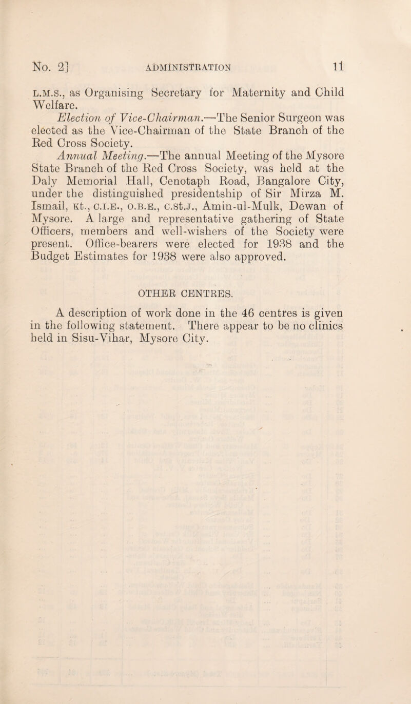 No. 2] ADMINISTRATION ll L.M.S., as Organising Secretary for Maternity and Child Welfare. Election of Vice-Chairman.—The Senior Surgeon was elected as the Yice-Chairman of the State Branch of the Red Cross Society. Annual Meeting.—The annual Meeting of the Mysore State Branch of the Red Cross Society, was held at the Daly Memorial Hall, Cenotaph Road, Bangalore City, under the distinguished presidentship of Sir Mirza M. Ismail, Kt., c.i.e., o.b.e., c.st.J., Amin-uhMulk, Dewan of Mysore. A large and representative gathering of State Officers, members and well-wishers of the Society were present. Office-bearers were elected for 1938 and the Budget Estimates for 1938 were also approved. OTHER CENTRES. A description of work done in the 46 centres is given in the following statement. There appear to be no clinics held in Sisu-Vihar, Mysore City.