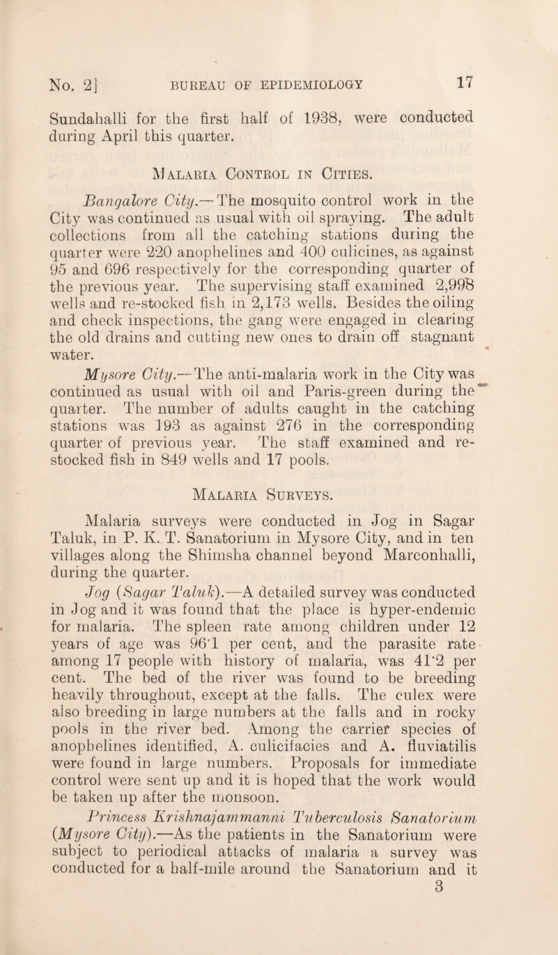 Sundahalli for the first half of 1938? were conducted during April this quarter. Malaria Control in Cities. Bangalore City.— The mosquito control work in the City was continued as usual with oil spraying. The adult collections from all the catching stations during the quarter were 220 anophelines and 400 culicines, as against 95 and 696 respectively for the corresponding quarter of the previous year. The supervising staff examined 2,998 wells and re-stocked fish in 2,173 wells. Besides the oiling and check inspections, the gang were engaged in clearing the old drains and cutting new ones to drain off stagnant water. Mysore City.— The anti-malaria work in the City was continued as usual with oil and Paris-green during the quarter. The number of adults caught in the catching stations was 193 as against 276 in the corresponding quarter of previous year. The staff examined and re¬ stocked fish in 849 wells and 17 pools. Malaria Surveys. Malaria surveys were conducted in Jog in Sagar Taluk, in P. K.„T. Sanatorium in Mysore City, and in ten villages along the Shimsha channel beyond Marconhalli, during the quarter. Jog (Sagar Taluk).—A detailed survey was conducted in Jog and it was found that the place is hyper-endemic for malaria. The spleen rate among children under 12 years of age was 96'1 per cent, and the parasite rate among 17 people with history of malaria, was 41'2 per cent. The bed of the river was found to be breeding heavily throughout, except at the fails. The eulex were also breeding in large numbers at the falls and in rocky pools in the river bed. Among the carrier species of anophelines identified, A. culicifacies and A. fluviatilis were found in large numbers. Proposals for immediate control were sent up and it is hoped that the work would be taken up after the monsoon. Princess Krishnajammanni Tuberculosis Sanatorium (.Mysore City).-—As the patients in the Sanatorium were subject to periodical attacks of malaria a survey was conducted for a half-mile around the Sanatorium and it 3