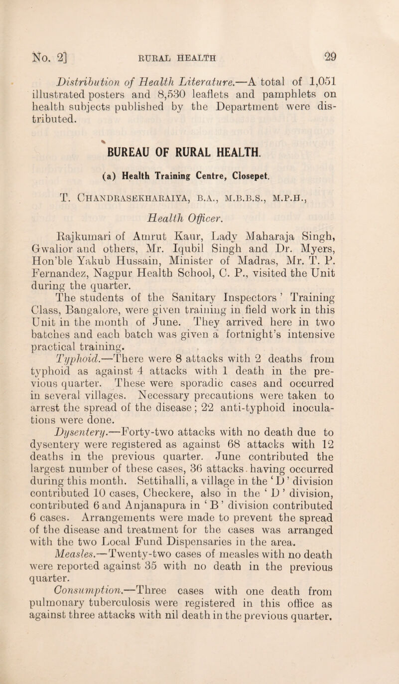 Distribution of Health Literature.—A total of 1,051 illustrated posters and 8,530 leaflets and pamphlets on health subjects published by the Department were dis¬ tributed. BUREAU OF RURAL HEALTH. (a) Health Training Centre, Closepet. T. OhANDRASEKHARAIYA, B.A., M.B.B.S., Health Officer. Bajkumari of Amrut Kaur, Lady Maharaja Singh, Gwalior and others, Mr. Iqubil Singh and Dr. Myers, Hon’ble Yakub Hussain, Minister of Madras, Mr. T. P. Fernandez, Nagpur Health School, C. P., visited the Unit during the quarter. The students of the Sanitary Inspectors ’ Training Class, Bangalore, were given training in field work in this Unit in the month of June. They arrived here in two batches and each batch was given a fortnight's intensive practical training. Typhoid—-There were 8 attacks with 2 deaths from typhoid as against 4 attacks with 1 death in the pre¬ vious quarter. These were sporadic cases and occurred in several villages. Necessary precautions were taken to arrest the spread of the disease; 22 anti-typhoid inocula¬ tions were done. Dysentery.—Forty-two attacks with no death due to dysentery were registered as against 68 attacks with 12 deaths in the previous quarter. June contributed the largest number of these cases, 36 attacks. having occurred during this month. Settihalli, a village in the ‘ D ’ division contributed 10 cases, Checkere, also in the ‘ D ’ division, contributed 6 and Anjanapura in 1 B ’ division contributed 6 cases. Arrangements were made to prevent the spread of the disease and treatment for the cases was arranged with the two Local Fund Dispensaries in the area. Measles.—Twenty-two cases of measles with no death were reported against 35 with no death in the previous quarter. Consumption.—Three cases with one death from pulmonary tuberculosis were registered in this office as against three attacks with nil death in the previous quarter.