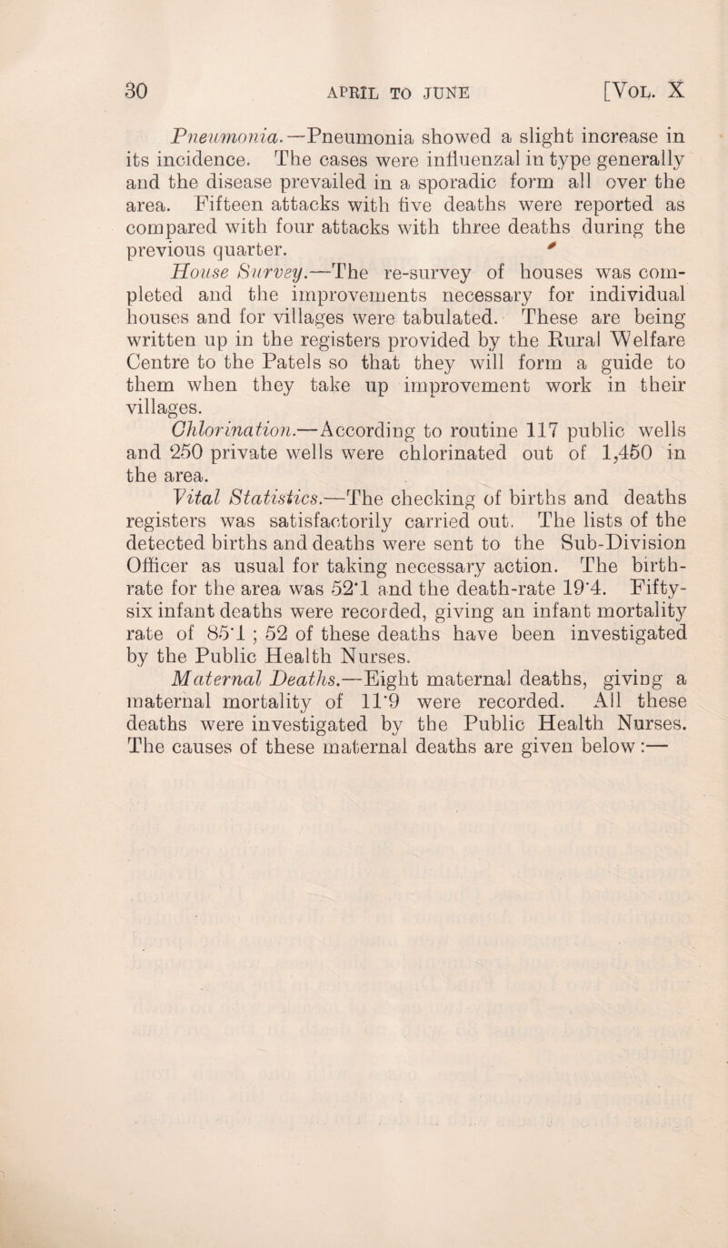 Pneumonia.— Pneumonia showed a slight increase in its incidence. The cases were influenzal in type generally and the disease prevailed in a sporadic form all over the area. Fifteen attacks with five deaths were reported as compared with four attacks with three deaths during the previous quarter. 0 House Survey.—The re-survey of houses was com¬ pleted and the improvements necessary for individual houses and for villages were tabulated. These are being written up in the registers provided by the Rural Welfare Centre to the Patels so that they will form a guide to them when they take up improvement work in their villages. Chlorination.—According to routine 117 public wells and 250 private wells were chlorinated out of 1,450 in the area. Vital Statistics.—The checking of births and deaths registers was satisfactorily carried out. The lists of the detected births and deaths were sent to the Sub-Division Officer as usual for taking necessary action. The birth¬ rate for the area was 52*1 and the death-rate 19*4. Fifty- six infant deaths were recorded, giving an infant mortalit}^ rate of 85'1 ; 52 of these deaths have been investigated by the Public Health Nurses. Maternal Deaths.—Eight maternal deaths, giving a maternal mortality of 11*9 were recorded. All these deaths were investigated by the Public Health Nurses. The causes of these maternal deaths are given below:—