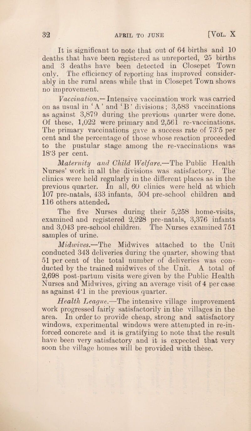 It is significant to note that out of 64 births and 10 deaths that have been registered as unreported, 25 births and 3 deaths have been detected in Closepet Town only. The efficiency of reporting has improved consider¬ ably in the rural areas while that in Closepet Town shows no improvement. Vaccination.— Intensive vaccination work was carried on as usual in : A ’ and £ B ’ divisions ; 3,583 vaccinations as against 3,879 during the previous quarter were done. Of these, 1,022 were primary and 2,561 re-vaccinations. The primary vaccinations gave a success rate of 73’5 per cent and the percentage of those whose reaction proceeded to the pustular stage among the re-vaccinations was 18*3 per cent. Maternity and Child, Welfare*—The Public Health Nurses’ work in all the divisions was satisfactory. The clinics were held regularly in the different places as in the previous quarter. In all, 60 clinics were held at which 107 pre-natals, 433 infants, 504 pre-school children and 116 others attended. The five Nurses during their 5,258 home-visits, examined and registered 2,228 pre-natals, 3,376 infants and 3,043 pre-school children. The Nurses examined 751 samples of urine. Midwives.—The Midwives attached to the Unit conducted 343 deliveries during the quarter, showing that 51 per cent of the total number of deliveries was con¬ ducted by the trained mid wives of the Unit. A total of 2,698 post-partum visits were given by the Public Health Nurses and Midwives, giving an average visit of 4 per case as against 4T in the previous quarter. Health League.—The intensive village improvement work progressed fairly satisfactorily in the villages in the area. In order to provide cheap, strong and satisfactory windows, experimental windows were attempted in re-in- forced concrete and it is gratifying to note that the result have been very satisfactory and it is expected that very soon the village homes will be provided with these.