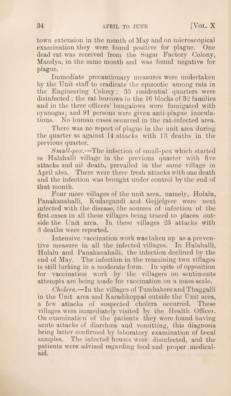town extension in the month of May and on microscopical examination they were found positive for plague. One dead rat was received from the Sugar Factory Colony, Mandya, in the same month and was found negative for plague. Immediate precautionary measures were undertaken by the Unit staff to eradicate the epizootic among rats in the Engineering Colony: 35 residential quarters were disinfected ; the rat burrows in the 16 blocks of 3*2 families and in the three officers’ bungalows were fumigated with cyanogas; and 91 persons were given anti-plague inocula¬ tions. No human cases occurred in the rat-infected area. There was no report of plague in the unit area during the quarter as against 14 attacks with 13 deaths in the previous quarter. Small-pox.—The infection of small-pox which started in Halahalli village in the previous quarter with five attacks and nil death, prevailed in the same village in April also. There were three fresh attacks with one death and the infection was brought under control by the end of that month. Four more villages of the unit area, namely, Holalu, Panakanahalli, Kudargundi and Gejjelgere were next infected with the disease, the sources of infection of the first cases in all these villages being traced to places out¬ side the Unit area. In these villages 23 attacks with 3 deaths were reported. Intensive vaccination work was taken up as a preven¬ tive measure in all the infected villages. In Halahalli, Holalu and Panakanahalli, the infection declined by the end of May. The infection in the remaining two villages is still lurking in a moderate form. In spite of opposition for vaccination work by the villagers on sentiments attempts are being made for vaccination on a mass scale. Cholera— In the villages of TumbakereandThaggaili in the Unit area and Karadikoppal outside the Unit area, a few attacks of suspected cholera occurred. These villages were immediately visited by the Health Officer. On examination of the patients they were found having acute attacks of diarrhoea and vomitting, this diagnosis being latter confirmed by laboratory examination of faecal samples. The infected houses were disinfected, and the patients were advised regarding food and proper medical- aid.