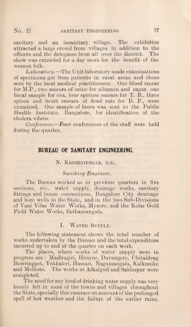 sanitary and an insanitary village. The exhibition attracted a large crowd from villages in addition to the officers and the delegates from all over the district. The show was extended for a day more for the benefit of the women folk. Laboratory.—The Unit laboratory made examinations of specimens got from patients in rural areas and those sent by the local medical practitioners. One blood smear for M.P., two smears of urine for albumin and sugar, one faecal sample for ova, four sputum smears for T. B., three spleen and heart smears of dead rats for B. P., were examined. One sample of faeces was sent to the Public Health Institute, Bangalore, for identification of the cholera vibrio. Conference.—Pour conferences of the staff were held during the quarter. BUREAU OF SANITARY ENGINEERING. N. Krishniengar, b.e., Sanitary Engineer. The Bureau worked as in previous quarters in five sections, viz., water supply, drainage works, sanitary fittings and house connections, Bangalore City drainage and bore wells in the State, and in the two Sub-Divisions of Yani Vilas Water W7orks, Mysore, and the Kolar Gold Field W7ater Works, Bethamangala. I. Water Supply. The following statement shows the total number of works undertaken by the Bureau and the total expenditure incurred up to end of the quarter on each work. The places, where works of water supply were in progress are : Madhugiri, Hiriyur, Davangere, Chitaldrug Bowringpet, Vokkaleri, Hassan, Nagamangala, Kalkunike and Melkote, The works at Arkalgud and Saklespur were completed. The need for any kind of drinking water supply was very keenly felt in most of the towns and villages throughout the State, specially this summer on account of the prolonged spell of hot weather and the failure of the earlier rains.