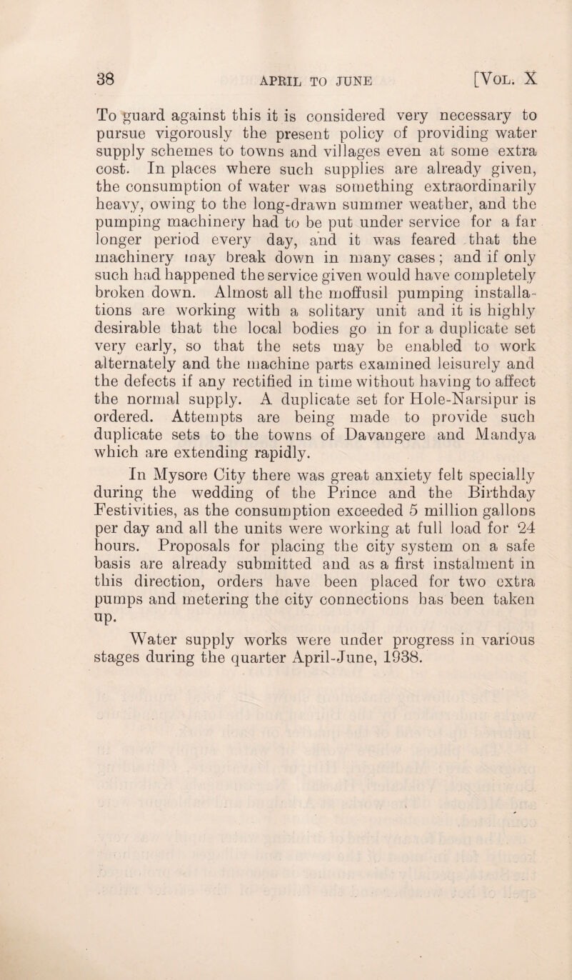 To guard against this it is considered very necessary to pursue vigorously the present policy of providing water supply schemes to towns and villages even at some extra cost. In places where such supplies are already given, the consumption of water was something extraordinarily heavy, owing to the long-drawn summer weather, and the pumping machinery had to be put under service for a far longer period every day, and it was feared that the machinery may break down in many cases; and if only such had happened the service given would have completely broken down. Almost all the moffusil pumping installa ¬ tions are working with a solitary unit and it is highly desirable that the local bodies go in for a duplicate set very early, so that the sets may be enabled to work alternately and the machine parts examined leisurely and the defects if any rectified in time without having to affect the normal supply. A duplicate set for Hole-Narsipur is ordered. Attempts are being made to provide such duplicate sets to the towns of Davangere and Mandya which are extending rapidly. In Mysore City there was great anxiety felt specially during the wedding of the Prince and the Birthday Festivities, as the consumption exceeded 5 million gallons per day and all the units were working at full load for 24 hours. Proposals for placing the city system on a safe basis are already submitted and as a first instalment in this direction, orders have been placed for two extra pumps and metering the city connections has been taken up. Water supply works were under progress in various stages during the quarter April-June, 1938.