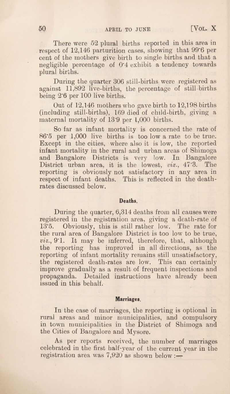 There were 52 plural births reported in this area in respect of 12,146 parturition cases, showing that 99*6 per cent of the mothers give birth to single births and that a negligible percentage of 0*4 exhibit a tendency towards plural births. During the quarter 306 still-births were registered as against 11,892 live-births, the percentage of still births being 2*6 per 100 live births. Out of 12,146 mothers who gave birth to 12,198 births (including still-births), 169 died of child-birth, giving a maternal mortality of 13'9 per 1,000 births. So far as infant mortality is concerned the rate of 86*5 per 1,000 live births is too low a rate to be true. Except in the cities, where also it is low, the reported infant mortality in the rural and urban areas of Shimoga and Bangalore Districts is very low. In Bangalore District urban area, it is the lowest, viz., 47*3. The reporting is obviously not satisfactory in any area in respect of infant deaths. This is reflected in the death- rates discussed below. Deaths. During the quarter, 6,314 deaths from all causes were registered in the registration area, giving a death-rate of 13*5. Obviously, this is still rather low. The rate for the rural area of Bangalore District is too low to be true, viz., 9*1. It may be inferred, therefore, that, although the reporting has improved in all directions, as the reporting of infant mortality remains still unsatisfactory, the registered death-rates are low. This can certainly improve gradually as a result of frequent inspections and propaganda. Detailed instructions have already been issued in this behalf. Marriages. In the case of marriages, the reporting is optional in rural areas and minor municipalities, and compulsory in town municipalities in the District of Shimoga and the Cities of Bangalore and Mysore. As per reports received, the number of marriages celebrated in the first half-year of the current year in the registration area was 7,920 as shown below :—