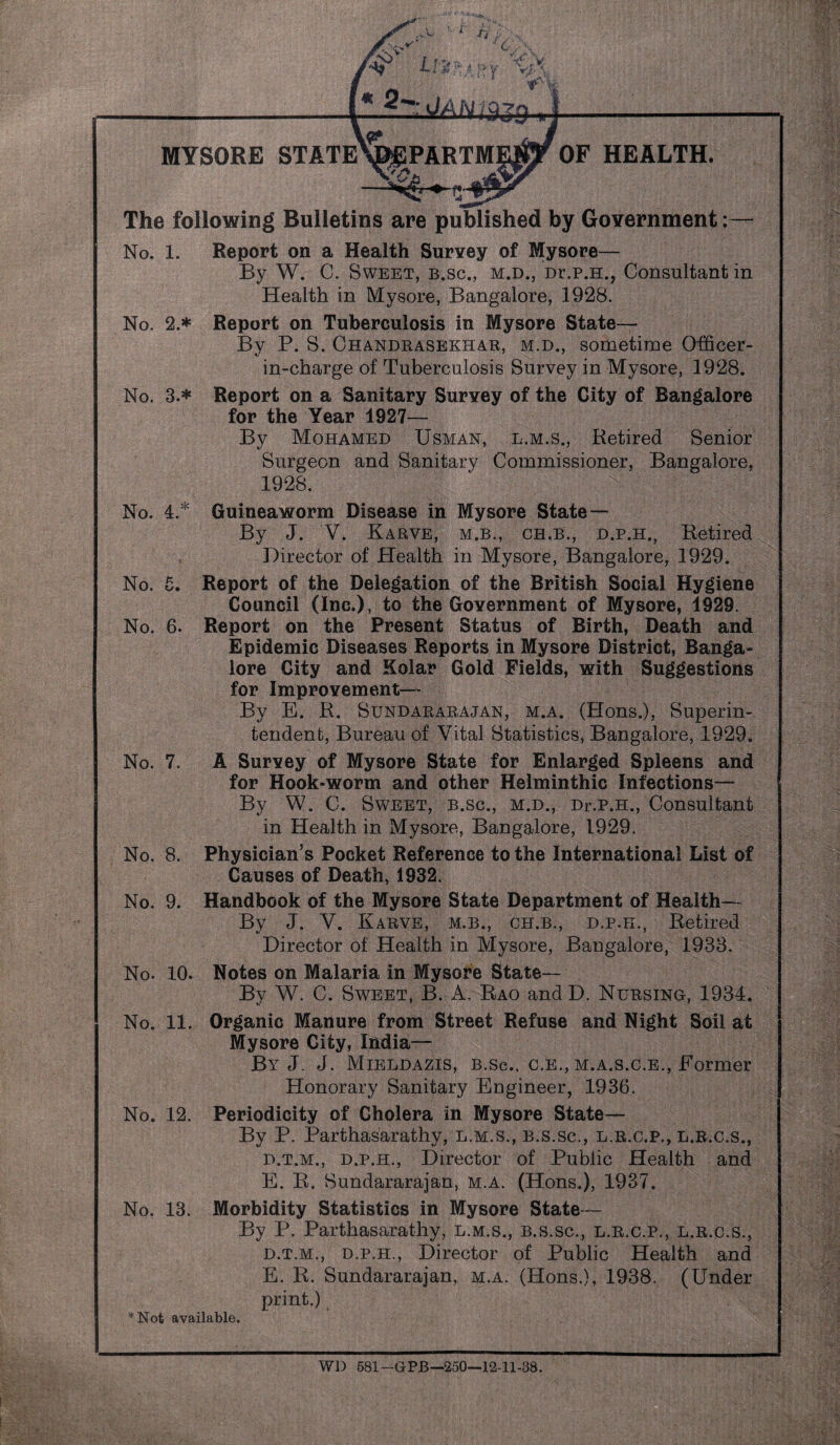 « 2- IsJMLgg# MYSORE STATE^EPARTM No. 4. * No. o* OF HEALTH, The following Bulletins are published by Government No. 1. Report on a Health Survey of Mysore— By W. C. Sweet, b.sc., m.d., Dr.p.H., Consultant in Health in Mysore, Bangalore, 1928. No. 2.* Report on Tuberculosis in Mysore State— By P. S. Chandrasekhar, m.d., sometime Officer- in-charge of Tuberculosis Survey in Mysore, 1928. No. 3.* Report on a Sanitary Survey of the City of Bangalore for the Year 1927— By Mohamed Usman, l.m.s., Retired Senior Surgeon and Sanitary Commissioner, Bangalore, 1928. Guineaworm Disease in Mysore State— By J. V. Karve, m.b., ch.b., d.p.h., Retired Director of Health in Mysore, Bangalore, 1929. Report of the Delegation of the British Social Hygiene Council (Inc.), to the Government of Mysore, 1929. No. 6. Report on the Present Status of Birth, Death and Epidemic Diseases Reports in Mysore District, Banga¬ lore City and Solar Gold Fields, with Suggestions for Improvement— By E. R. Sundararajan, m.a. (Hons.), Superin¬ tendent, Bureau of Yital Statistics, Bangalore, 1929. No. 7. A Survey of Mysore State for Enlarged Spleens and for Hook-worm and other Helminthic Infections— By W. C. Sweet, b.sc., m.d., Dr.p.H., Consultant in Health in Mysore, Bangalore, 1929. No. 8. Physician’s Pocket Reference to the International List of Causes of Death, 1932. No. 9. Handbook of the Mysore State Department of Health— By J. Y. Karve, m.b., ch.b., d.p.h., Retired Director of Health in Mysore, Bangalore, 1933. No. 10. Notes on Malaria in Mysore State— By W. C. Sweet, B. A, Rao and D. Nursing, 1934. No. 11. Organic Manure from Street Refuse and Night Soil at Mysore City, India— By J. J. Mieldazis, b.sc.. c.e., m.a.s.c.e., Former Honorary Sanitary Engineer, 1936. No. 12. Periodicity of Cholera in Mysore State— By P. Parthasarathy, l.m.s., B.s.sc., l.r.c.p., l.r.c.s., d.t.m., d.p.h., Director of Public Health and E. R. Sundararajan, m.a. (Hons.), 1937. No. 13. Morbidity Statistics in Mysore State— By P. Parthasarathy, l.m.s., b.s.sc., l.r.c.p., l.r.c.s., d.t.m., d.p.h., Director of Public Health and E. R. Sundararajan, m.a. (Hons.), 1938. (Under print.) *Not available. Wl) 581 -GPB—250—12-11-38.