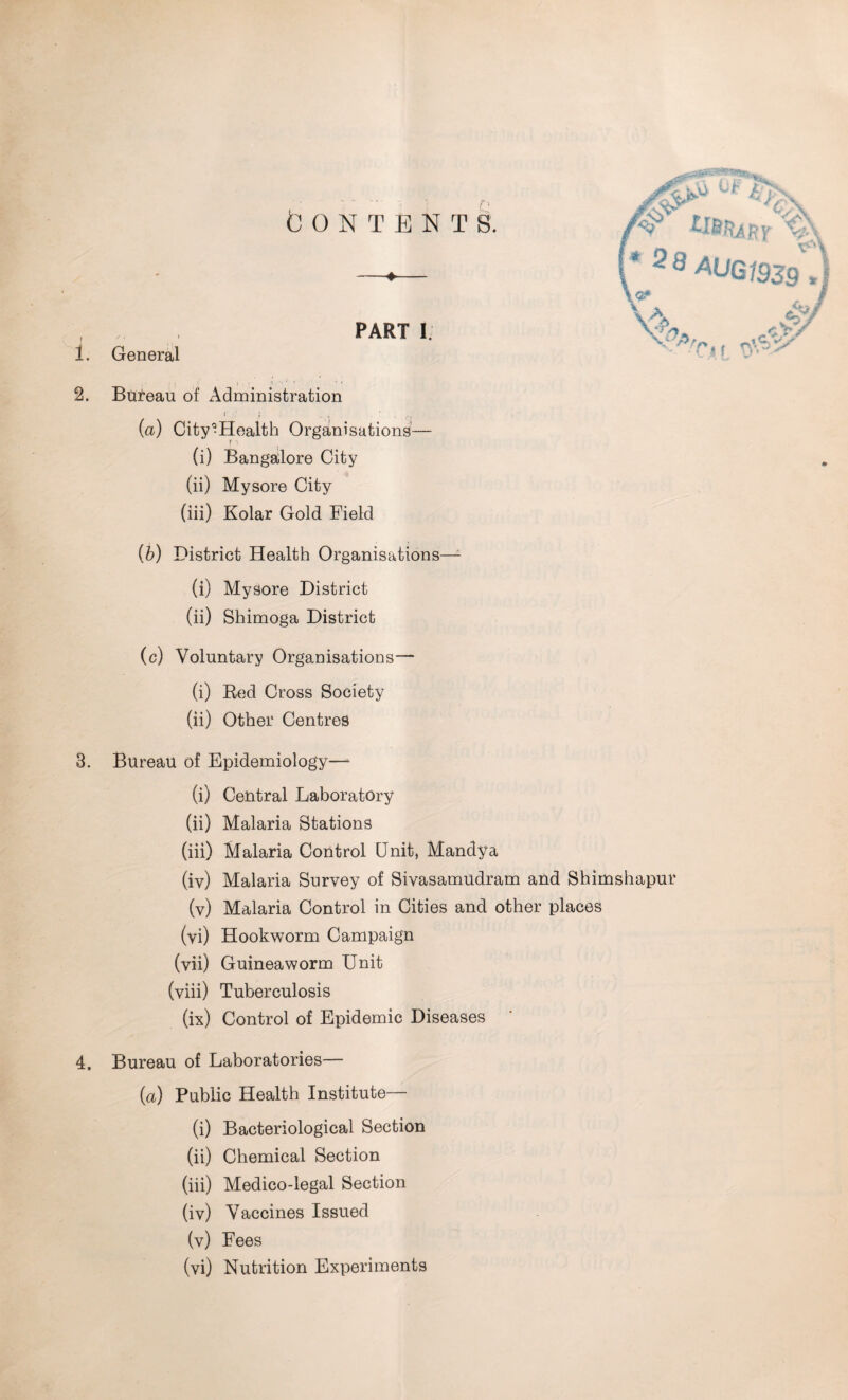 CONTENTS. 1. 2. PART I General - ' * Bureau of Administration < ' t{ , . ' . (a) City^Health Organisations— (i) Bangalore City (ii) Mysore City (iii) Kolar Gold Field }c\. V\ 3®AUG1939) C>V Ci f vfi.2' (6) District Health Organisations—- (i) Mysore District (ii) Shimoga District (c) Voluntary Organisations— (i) Red Cross Society (ii) Other Centres 3. Bureau of Epidemiology—- (i) Central Laboratory (ii) Malaria Stations (iii) Malaria Control Unit, Mandya (iv) Malaria Survey of Sivasamudram and Shimshapur (v) Malaria Control in Cities and other places (vi) Hookworm Campaign (vii) Guineaworm Unit (viii) Tuberculosis (ix) Control of Epidemic Diseases 4. Bureau of Laboratories— (a) Public Health Institute— (i) Bacteriological Section (ii) Chemical Section (iii) Medico-legal Section (iv) Vaccines Issued (v) Fees (vi) Nutrition Experiments