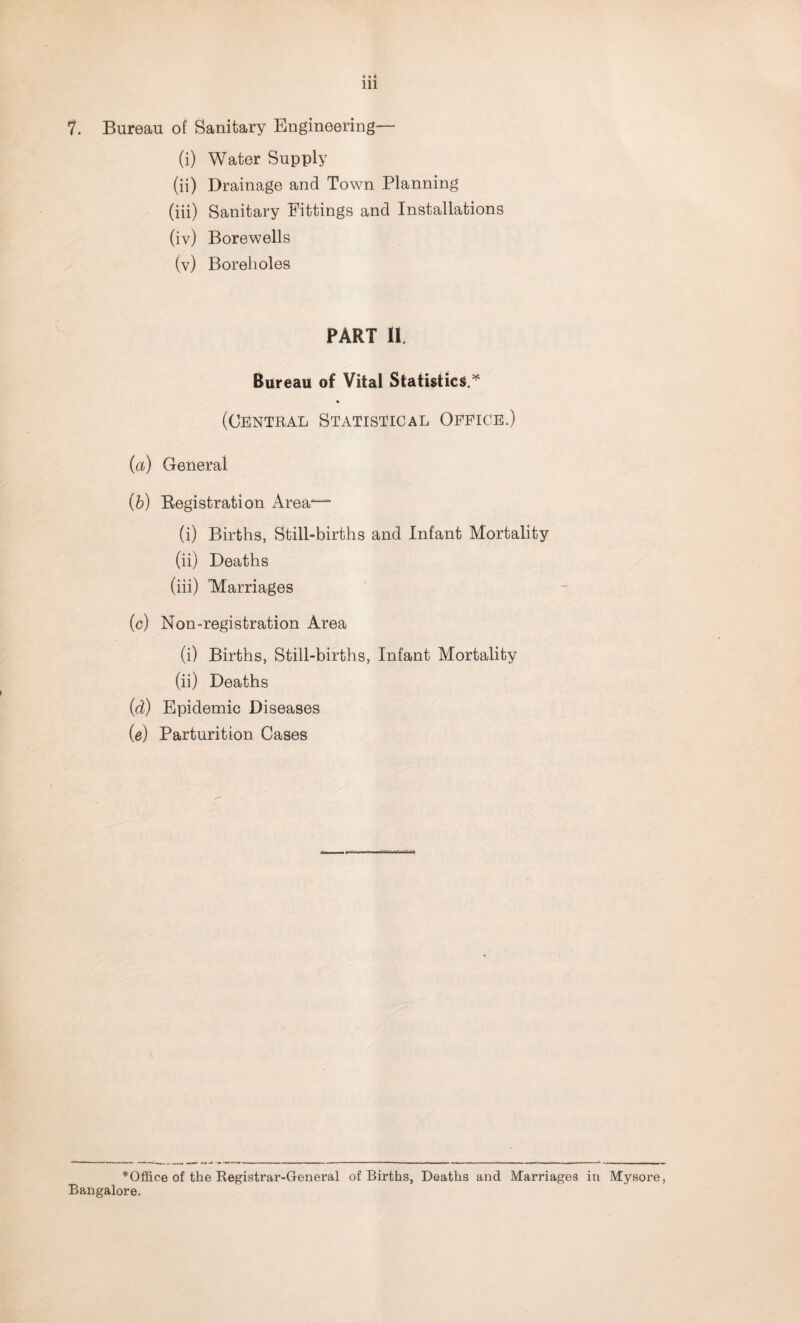 7. Bureau of Sanitary Engineering— (i) Water Supply (ii) Drainage and Town Planning (iii) Sanitary Fittings and Installations (iv) Borewells (v) Boreholes PART II. Bureau of Vital Statistics.* * (Central Statistical Office.) (a) General (b) Registration Area“ (i) Births, Still-births and Infant Mortality (ii) Deaths (iii) Marriages (c) Non-registration Area (i) Births, Still-births, Infant Mortality (ii) Deaths (d) Epidemic Diseases (e) Parturition Cases * Office of the Registrar-General of Births, Deaths and Marriages in Mysore, Bangalore.