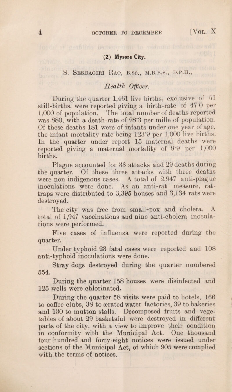 (2) Mysore City. S. Sesbagiri Kao, b.sc., m.b.b.s., d.p.h., Health Officer. During the quarter 1,461 live births, exclusive of 51 still-births, were reported giving a birth-rate of 47 0 per 1,000 of population. The total number of deaths reported was 880, with a death-rate of 28*3 per mille of population. Of these deaths 181 were of infants under one year of age, the infant mortality rate being 123*9 per 1,000 live births. In the quarter under report 15 maternal deaths were reported giving a maternal mortality of 9*9 per 1,000 births. Plague accounted for 33 attacks and 29 deaths during the quarter. Of these three attacks with three deaths were non-indigenous cases. A total of 2,947 anti-plague inoculations were done. As an anti-rat measure, rat- traps were distributed to 3,395 houses and 3,134 rats were destroyed. The city was free from small-pox and cholera. A total of 1,947 vaccinations and nine anti-cholera inocula¬ tions were performed. Five cases of influenza were reported during the quarter. Under typhoid 23 fatal cases were reported and 108 anti-typhoid inoculations were done. Stray dogs destroved during the quarter numbered 554. During the quarter 158 houses were disinfected and 125 wells were chlorinated. During the quarter 58 visits were paid to hotels, 166 to coffee clubs, 38 to aerated water factories, 39 to bakeries and 130 to mutton stalls. Decomposed fruits and vege¬ tables of about 29 basketsful were destroyed in different parts of the city, with a view to improve their condition in conformity with the Municipal Act. One thousand four hundred and forty-eight notices were issued under sections of the Municipal Act, of which 905 were complied with the terms of notices.