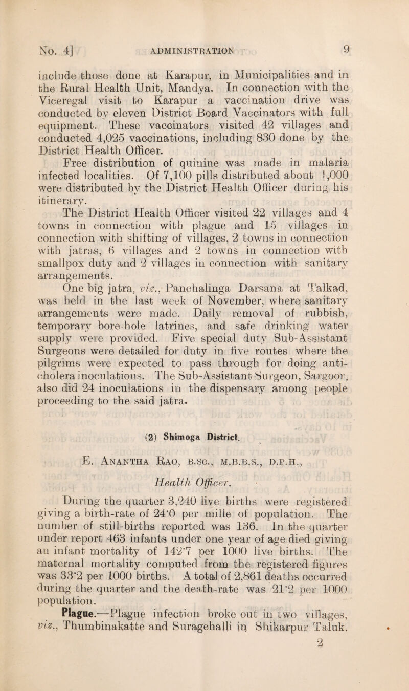 include those done at Karapur, in Municipalities and in the Bural Health Unit, Mandya. In connection with the Viceregal visit to Karapur a vaccination drive was conducted bv eleven District Board Vaccinators with full equipment. These vaccinators visited 42 villages and conducted 4,025 vaccinations, including 830 done by the District Health Officer. Free distribution of quinine was made in malaria infected localities. Of 7,100 pills distributed about 1,000 were distributed by the District Health Officer during his itinerary. The District Health Officer visited 22 villages and 4 towns in connection with plague and 15 villages in connection with shifting of villages, 2 towns in connection with jatras, 6 villages and 2 towns in connection with smallpox duty and 2 villages in connection with sanitary arrangements. One big jatra, viz., Panchalinga Darsana at Talkad, was held in the last week of November, where sanitary arrangements were made. Daily removal of rubbish, temporary bore-hole latrines, and safe drinking water supply were provided. Five special duty Sub-Assistant Surgeons were detailed for duty in five routes where the pilgrims were expected to pass through for doing anti¬ cholera inoculations. The Sub-Assistant Surgeon, Sargoor, also did 24 inoculations in the dispensary among people proceeding to the said jatra. E. Anantha Bao, b.sc., m.b.r.s,, d.p.h.. Health Officer. During the quarter 3,240 live births were registered giving a birth-rate of 24‘0 per mille of population. The number of still-births reported was 136. In the quarter under report 463 infants under one year of age died giving an infant mortality of 142'7 per 1000 live births. The maternal mortality computed from the registered figures was 33*2 per 1000 births. A total of 2,861 deaths occurred during the quarter and the death-rate was 21*2 per 1000 population. Plague.—Plague infection broke out in two villages, viz., Thumbinakatte and SuragehaUi in Shikarpur Taluk.