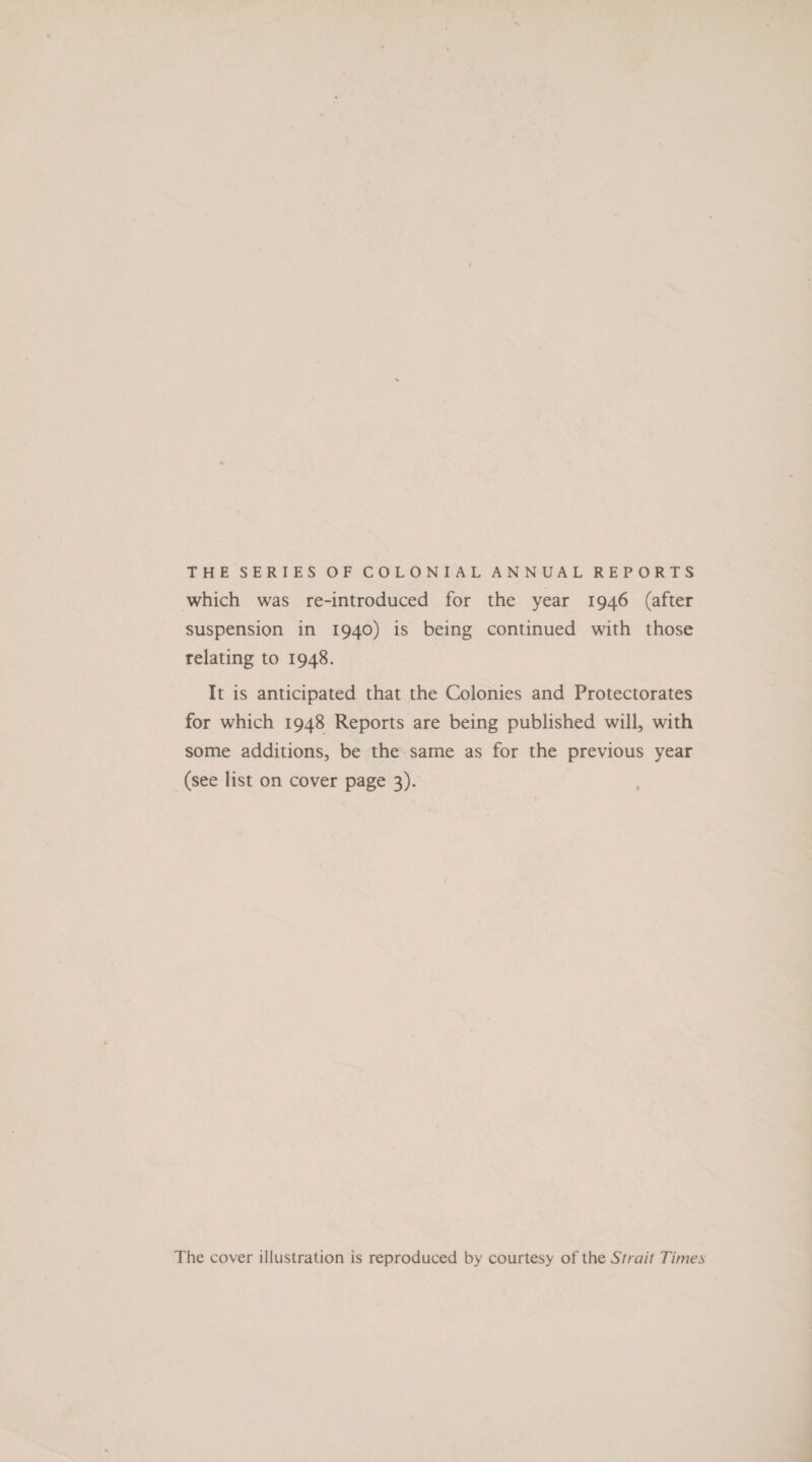 THE SERIES OF COLONIAL ANNUAL REPORTS which was re-introduced for the year 1946 (after suspension in 1940) is being continued with those relating to 1948. It is anticipated that the Colonies and Protectorates for which 1948 Reports are being published will, with some additions, be the same as for the previous year (see list on cover page 3). The cover illustration is reproduced by courtesy of the Strait Times