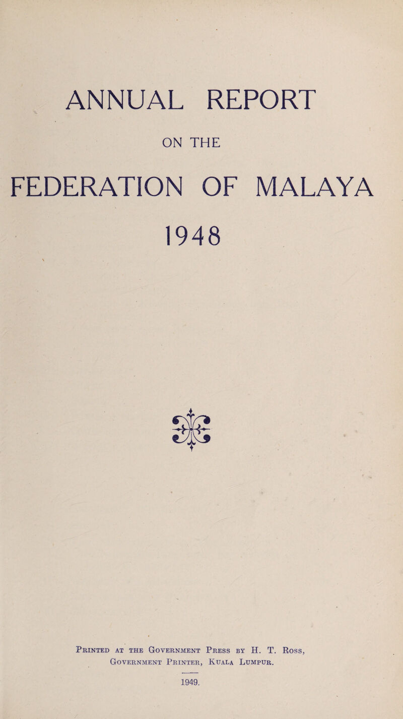 ANNUAL REPORT I . ON THE FEDERATION OF MALAYA 1948 Printed at the Government Press by H. T. Ross, Government Printer, Kuala Lumpur. 1949.