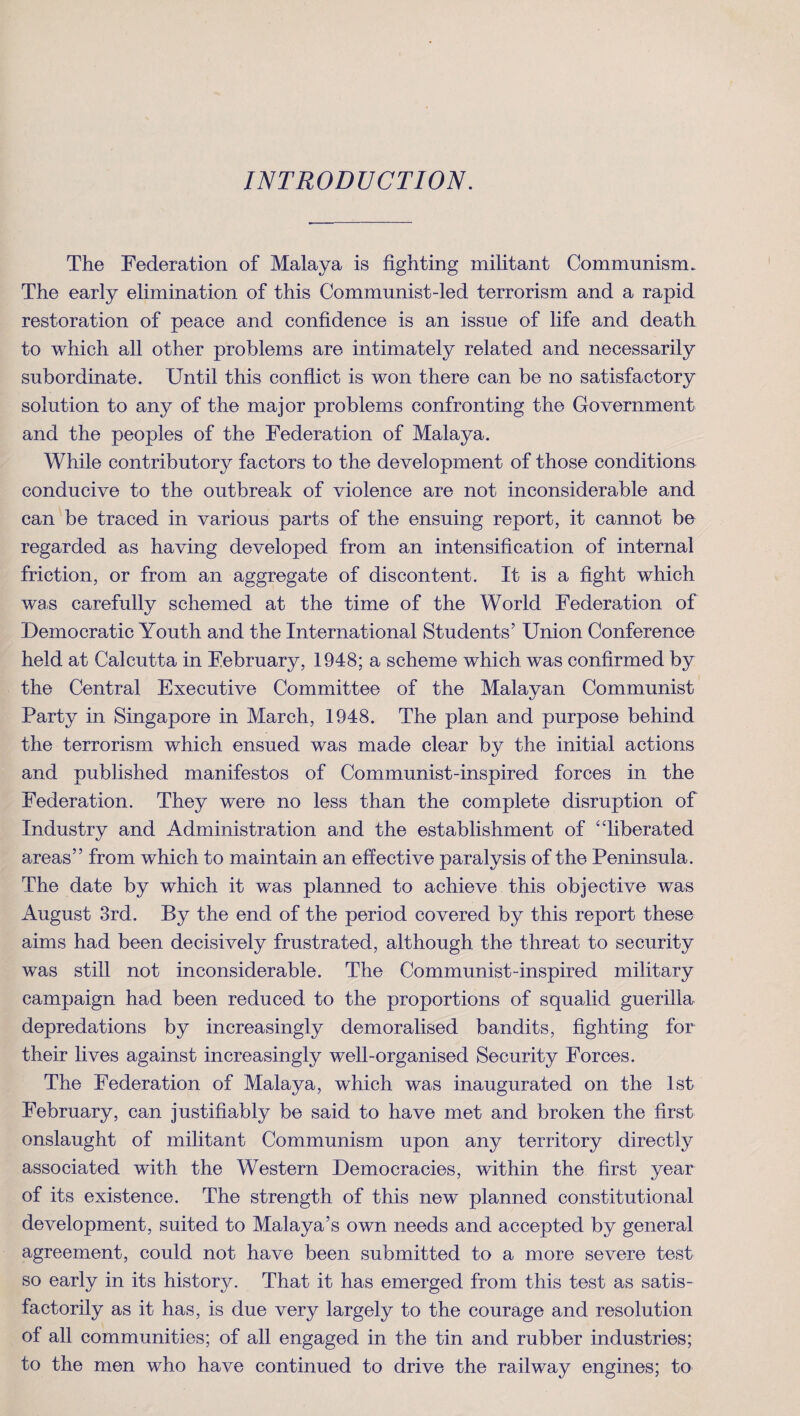 INTRODUCTION. The Federation of Malaya is fighting militant Communism. The early elimination of this Communist-led terrorism and a rapid restoration of peace and confidence is an issue of life and death to which all other problems are intimately related and necessarily subordinate. Until this conflict is won there can be no satisfactory solution to any of the major problems confronting the Government and the peoples of the Federation of Malaya. While contributory factors to the development of those conditions conducive to the outbreak of violence are not inconsiderable and can be traced in various parts of the ensuing report, it cannot be regarded as having developed from an intensification of internal friction, or from an aggregate of discontent. It is a fight which was carefully schemed at the time of the World Federation of Democratic Youth and the International Students’ Union Conference held at Calcutta in February, 1948; a scheme which was confirmed by the Central Executive Committee of the Malayan Communist Party in Singapore in March, 1948. The plan and purpose behind the terrorism which ensued was made clear by the initial actions and published manifestos of Communist-inspired forces in the Federation. They were no less than the complete disruption of Industry and Administration and the establishment of “liberated areas” from which to maintain an effective paralysis of the Peninsula. The date by which it was planned to achieve this objective was August 3rd. By the end of the period covered by this report these aims had been decisively frustrated, although the threat to security was still not inconsiderable. The Communist-inspired military campaign had been reduced to the proportions of squalid guerilla depredations by increasingly demoralised bandits, fighting for their lives against increasingly well-organised Security Forces. The Federation of Malaya, which was inaugurated on the 1st February, can justifiably be said to have met and broken the first onslaught of militant Communism upon any territory directly associated with the Western Democracies, within the first year of its existence. The strength of this new planned constitutional development, suited to Malaya’s own needs and accepted by general agreement, could not have been submitted to a more severe test so early in its history. That it has emerged from this test as satis¬ factorily as it has, is due very largely to the courage and resolution of all communities; of all engaged in the tin and rubber industries; to the men who have continued to drive the railway engines; to