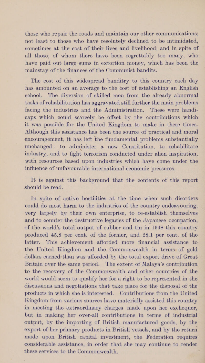 those who repair the roads and maintain our other communications; not least to those who have resolutely declined to be intimidated, sometimes at the cost of their lives and livelihood; and in spite of all those, of whom there have been regrettably too many, who have paid out large sums in extortion money, which has been the mainstay of the finances of the Communist bandits. The cost of this widespread banditry to this country each day has amounted on an average to the cost of establishing an English school. The diversion of skilled men from the already abnormal tasks of rehabilitation has aggravated still further the main problems facing the industries and the Administration. These were handi¬ caps which could scarcely be offset by the contributions which it was possible for the United Kingdom to make in these times. Although this assistance has been the source of practical and moral encouragement, it has left the fundamental problems substantially unchanged : to administer a new Constitution, to rehabilitate industry, and to fight terrorism conducted under alien inspiration, with resources based upon industries which have come under the influence of unfavourable international economic pressures. It is against this background that the contents of this report should be read. In spite of active hostilities at the time when such disorders could do most harm to the industries of the country endeavouring, very largely by their own enterprise, to re-establish themselves and to counter the destructive legacies of the Japanese occupation, of the world’s total output of rubber and tin in 1948 this country produced 45.8 per cent, of the former, and 28.1 per cent, of the latter. This achievement afforded more financial assistance to the United Kingdom and the Commonwealth in terms of gold dollars earned* than was afforded by the total export drive of Great Britain over the same period. The extent of Malaya’s contribution to the recovery of the Commonwealth and other countries of the world would seem to qualify her for a right to be represented in the discussions and negotiations that take place for the disposal of the products in which she is interested. Contributions from the United Kingdom from various sources have materially assisted this country in meeting the extraordinary charges made upon her exchequer, but in making her over-all contributions in terms of industrial output, by the importing of British manufactured goods, by the export of her primary products in British vessels, and by the return made upon British capital investment, the Federation requires considerable assistance, in order that she may continue to render these services to the Commonwealth.