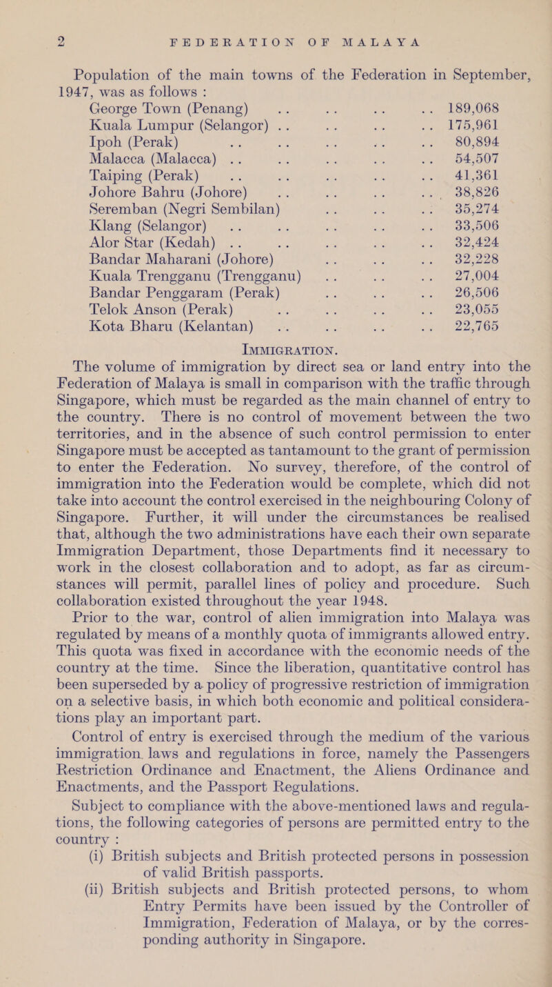 9 Population of the main towns of the Federation in September, 1947, was as follows : George Town (Penang) . . . . . . . . 189,068 Kuala Lumpur (Selangor) .. .. .. .. 175,961 Ipoh (Perak) . . . . . . ,. . . 80,894 Malacca (Malacca) . . . . . . . . . . 54,507 Taiping (Perak) . . . . . . . . . . 41,361 Johore Bahru (Johore) . . . . . . . . 38,826 Seremban (Negri Sembilan) . . . . . . 35,274 Klang (Selangor) . . . . . . . . . . 33,506 Alor Star (Kedah) . . . . . . . . . . 32,424 Bandar Maharani (Johore) . . . . . . 32,228 Kuala Trengganu (Trengganu) .. .. .. 27,004 Bandar Penggaram (Perak) . . . . . . 26,506 Telok Anson (Perak) . . . . . . . . 23,055 Kota Bharu (Kelantan) . , . . . . . , 22,765 Immigration. The volume of immigration by direct sea or land entry into the Federation of Malaya is small in comparison with the traffic through Singapore, which must be regarded as the main channel of entry to the country. There is no control of movement between the two territories, and in the absence of such control permission to enter Singapore must be accepted as tantamount to the grant of permission to enter the Federation. No survey, therefore, of the control of immigration into the Federation would be complete, which did not take into account the control exercised in the neighbouring Colony of Singapore. Further, it will under the circumstances be realised that, although the two administrations have each their own separate Immigration Department, those Departments find it necessary to work in the closest collaboration and to adopt, as far as circum¬ stances will permit, parallel lines of policy and procedure. Such collaboration existed throughout the year 1948. Prior to the war, control of alien immigration into Malaya was regulated by means of a monthly quota of immigrants allowed entry. This quota was fixed in accordance with the economic needs of the country at the time. Since the liberation, quantitative control has been superseded by a policy of progressive restriction of immigration on a selective basis, in which both economic and political considera¬ tions play an important part. Control of entry is exercised through the medium of the various immigration, laws and regulations in force, namely the Passengers Restriction Ordinance and Enactment, the Aliens Ordinance and Enactments, and the Passport Regulations. Subject to compliance with the above-mentioned laws and regula¬ tions, the following categories of persons are permitted entry to the country : (i) British subjects and British protected persons in possession of valid British passports. (ii) British subjects and British protected persons, to whom Entry Permits have been issued by the Controller of Immigration, Federation of Malaya, or by the corres¬ ponding authority in Singapore.