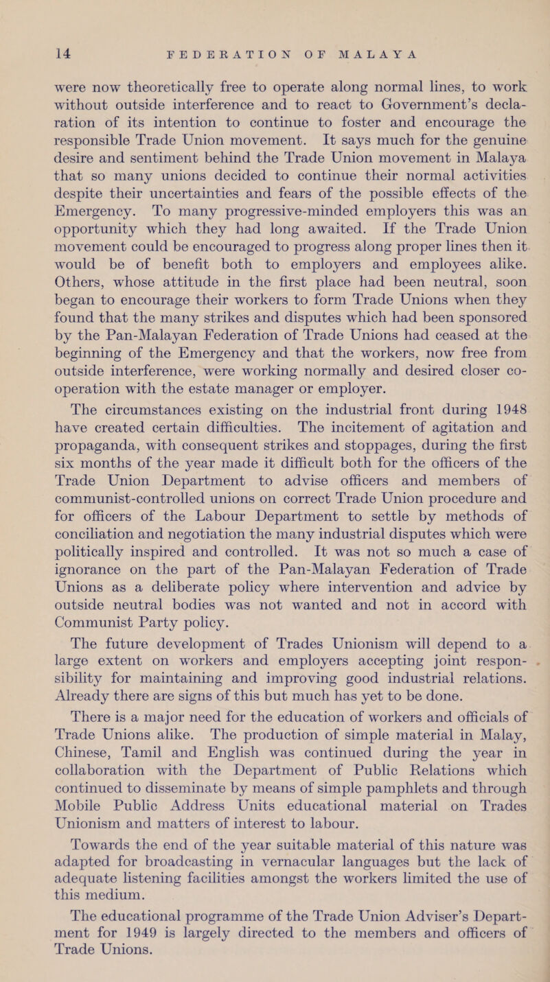 were now theoretically free to operate along normal lines, to work without outside interference and to react to Government’s decla¬ ration of its intention to continue to foster and encourage the responsible Trade Union movement. It says much for the genuine desire and sentiment behind the Trade Union movement in Malaya that so many unions decided to continue their normal activities despite their uncertainties and fears of the possible effects of the Emergency. To many progressive-minded employers this was an opportunity which they had long awaited. If the Trade Union movement could be encouraged to progress along proper lines then it would be of benefit both to employers and employees alike. Others, whose attitude in the first place had been neutral, soon began to encourage their workers to form Trade Unions when they found that the many strikes and disputes which had been sponsored by the Pan-Malayan Federation of Trade Unions had ceased at the beginning of the Emergency and that the workers, now free from outside interference, were working normally and desired closer co¬ operation with the estate manager or employer. The circumstances existing on the industrial front during 1948 have created certain difficulties. The incitement of agitation and propaganda, with consequent strikes and stoppages, during the first six months of the year made it difficult both for the officers of the Trade Union Department to advise officers and members of communist-controlled unions on correct Trade Union procedure and for officers of the Labour Department to settle by methods of conciliation and negotiation the many industrial disputes which were politically inspired and controlled. It was not so much a case of ignorance on the part of the Pan-Malayan Federation of Trade Unions as a deliberate policy where intervention and advice by outside neutral bodies was not wanted and not in accord with Communist Party policy. The future development of Trades Unionism will depend to a large extent on workers and employers accepting joint respon¬ sibility for maintaining and improving good industrial relations. Already there are signs of this but much has yet to be done. There is a major need for the education of workers and officials of Trade Unions alike. The production of simple material in Malay, Chinese, Tamil and English was continued during the year in collaboration with the Department of Public Relations which continued to disseminate by means of simple pamphlets and through Mobile Public Address Units educational material on Trades Unionism and matters of interest to labour. Towards the end of the year suitable material of this nature was adapted for broadcasting in vernacular languages but the lack of adequate listening facilities amongst the workers limited the use of this medium. The educational programme of the Trade Union Adviser’s Depart¬ ment for 1949 is largely directed to the members and officers of Trade Unions.