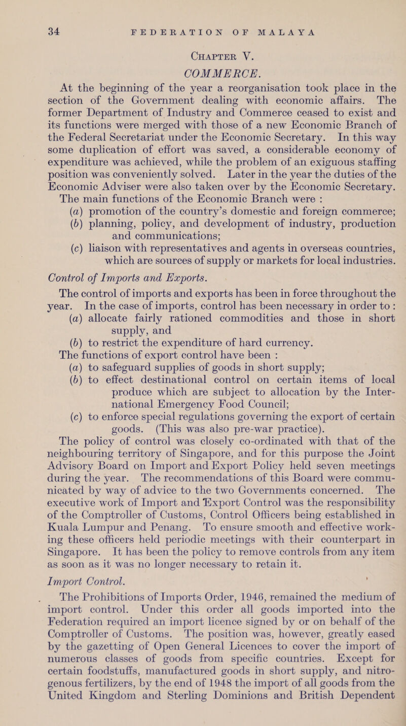 Chapter V. COMMERCE. At the beginning of the year a reorganisation took place in the section of the Government dealing with economic affairs. The former Department of Industry and Commerce ceased to exist and its functions were merged with those of a new Economic Branch of the Federal Secretariat under the Economic Secretary. In this way some duplication of effort was saved, a considerable economy of expenditure was achieved, while the problem of an exiguous staffing position was conveniently solved. Later in the year the duties of the Economic Adviser were also taken over by the Economic Secretary. The main functions of the Economic Branch were : (a) promotion of the country’s domestic and foreign commerce; (b) planning, policy, and development of industry, production and communications; (c) liaison with representatives and agents in overseas countries, which are sources of supply or markets for local industries. Control of Imports and Exports. The control of imports and exports has been in force throughout the year. In the case of imports, control has been necessary in order to : {a) allocate fairly rationed commodities and those in short supply, and (b) to restrict the expenditure of hard currency. The functions of export control have been : (a) to safeguard supplies of goods in short supply; (b) to effect destinational control on certain items of local produce which are subject to allocation by the Inter¬ national Emergency Food Council; (c) to enforce special regulations governing the export of certain goods. (This was also pre-war practice). The policy of control was closely co-ordinated with that of the neighbouring territory of Singapore, and for this purpose the Joint Advisory Board on Import and Export Policy held seven meetings during the year. The recommendations of this Board were commu¬ nicated by way of advice to the two Governments concerned. The executive work of Import and Export Control was the responsibility of the Comptroller of Customs, Control Officers being established in Kuala Lumpur and Penang. To ensure smooth and effective work¬ ing these officers held periodic meetings with their counterpart in Singapore. It has been the policy to remove controls from any item as soon as it was no longer necessary to retain it. Import Control. The Prohibitions of Imports Order, 1946, remained the medium of import control. Under this order all goods imported into the Federation required an import licence signed by or on behalf of the Comptroller of Customs. The position was, however, greatly eased by the gazetting of Open General Licences to cover the import of numerous classes of goods from specific countries. Except for certain foodstuffs, manufactured goods in short supply, and nitro¬ genous fertilizers, by the end of 1948 the import of all goods from the United Kingdom and Sterling Dominions and British Dependent