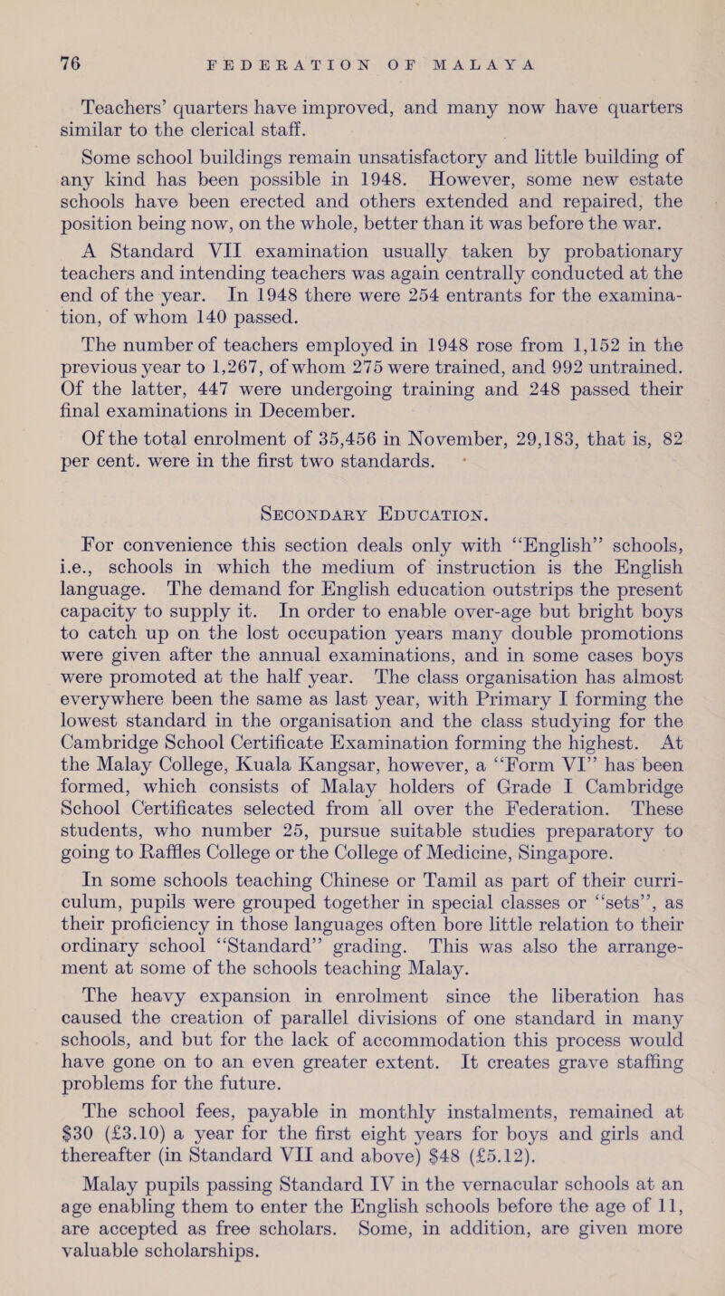 Teachers’ quarters have improved, and many now have quarters similar to the clerical staff. Some school buildings remain unsatisfactory and little building of any kind has been possible in 1948. However, some new estate schools have been erected and others extended and repaired, the position being now, on the whole, better than it was before the war. A Standard VII examination usually taken by probationary teachers and intending teachers was again centrally conducted at the end of the year. In 1948 there were 254 entrants for the examina¬ tion, of whom 140 passed. The number of teachers employed in 1948 rose from 1,152 in the previous year to 1,267, of whom 275 were trained, and 992 untrained. Of the latter, 447 were undergoing training and 248 passed their final examinations in December. Of the total enrolment of 35,456 in November, 29,183, that is, 82 per cent, were in the first two standards. Secondary Education. For convenience this section deals only with “English” schools, i.e., schools in which the medium of instruction is the English language. The demand for English education outstrips the present capacity to supply it. In order to enable over-age but bright boys to catch up on the lost occupation years many double promotions were given after the annual examinations, and in some cases boys were promoted at the half year. The class organisation has almost everywhere been the same as last year, with Primary I forming the lowest standard in the organisation and the class studying for the Cambridge School Certificate Examination forming the highest. At the Malay College, Kuala Kangsar, however, a “Form VI” has been formed, which consists of Malay holders of Grade I Cambridge School Certificates selected from all over the Federation. These students, who number 25, pursue suitable studies preparatory to going to Paffies College or the College of Medicine, Singapore. In some schools teaching Chinese or Tamil as part of their curri¬ culum, pupils were grouped together in special classes or “sets”, as their proficiency in those languages often bore little relation to their ordinary school “Standard” grading. This was also the arrange¬ ment at some of the schools teaching Malay. The heavy expansion in enrolment since the liberation has caused the creation of parallel divisions of one standard in many schools, and but for the lack of accommodation this process would have gone on to an even greater extent. It creates grave staffing problems for the future. The school fees, payable in monthly instalments, remained at $30 (£3.10) a year for the first eight years for boys and girls and thereafter (in Standard VII and above) $48 (£5.12). Malay pupils passing Standard IV in the vernacular schools at an age enabling them to enter the English schools before the age of 11, are accepted as free scholars. Some, in addition, are given more valuable scholarships.