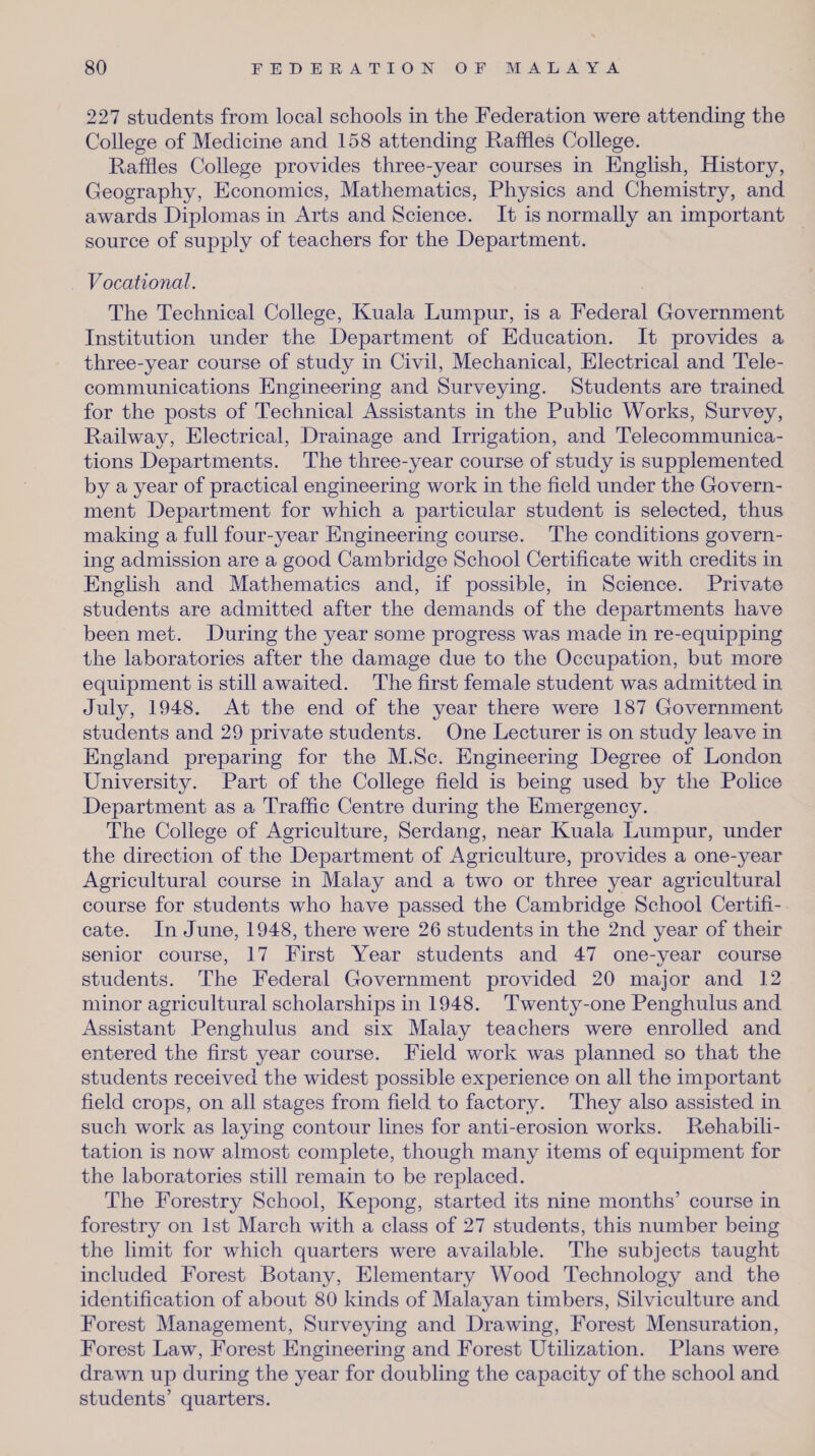 227 students from local schools in the Federation were attending the College of Medicine and 158 attending Raffles College. Raffles College provides three-year courses in English, History, Geography, Economics, Mathematics, Physics and Chemistry, and awards Diplomas in Arts and Science. It is normally an important source of supply of teachers for the Department. Vocational. The Technical College, Kuala Lumpur, is a Federal Government Institution under the Department of Education. It provides a three-year course of study in Civil, Mechanical, Electrical and Tele¬ communications Engineering and Surveying. Students are trained for the posts of Technical Assistants in the Public Works, Survey, Railway, Electrical, Drainage and Irrigation, and Telecommunica¬ tions Departments. The three-year course of study is supplemented by a year of practical engineering work in the field under the Govern¬ ment Department for which a particular student is selected, thus making a full four-year Engineering course. The conditions govern¬ ing admission are a good Cambridge School Certificate with credits in English and Mathematics and, if possible, in Science. Private students are admitted after the demands of the departments have been met. During the year some progress was made in re-equipping the laboratories after the damage due to the Occupation, but more equipment is still awaited. The first female student was admitted in July, 1948. At the end of the year there were 187 Government students and 29 private students. One Lecturer is on study leave in England preparing for the M.Sc. Engineering Degree of London University. Part of the College field is being used by the Police Department as a Traffic Centre during the Emergency. The College of Agriculture, Serdang, near Kuala Lumpur, under the direction of the Department of Agriculture, provides a one-year Agricultural course in Malay and a two or three year agricultural course for students who have passed the Cambridge School Certifi¬ cate. In June, 1948, there were 26 students in the 2nd year of their senior course, 17 First Year students and 47 one-vear course students. The Federal Government provided 20 major and 12 minor agricultural scholarships in 1948. Twenty-one Penghulus and Assistant Penghulus and six Malay teachers were enrolled and entered the first year course. Field work was planned so that the students received the widest possible experience on all the important field crops, on all stages from field to factory. They also assisted in such work as laying contour lines for anti-erosion works. Rehabili¬ tation is now almost complete, though many items of equipment for the laboratories still remain to be replaced. The Forestry School, Kepong, started its nine months’ course in forestry on 1st March with a class of 27 students, this number being the limit for which quarters were available. The subjects taught included Forest Botany, Elementary Wood Technology and the identification of about 80 kinds of Malayan timbers, Silviculture and Forest Management, Surveying and Drawing, Forest Mensuration, Forest Law, Forest Engineering and Forest Utilization. Plans were drawn up during the year for doubling the capacity of the school and students’ quarters.