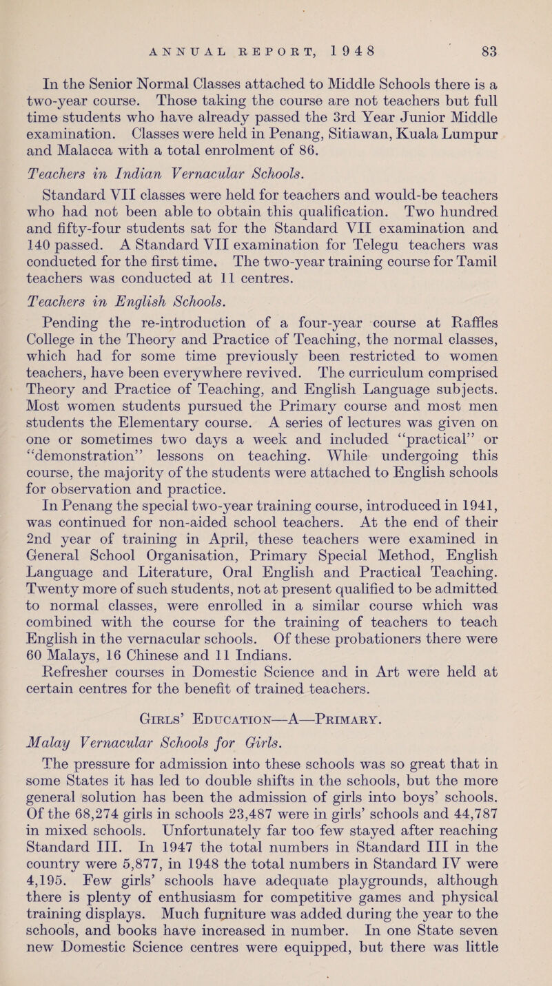 In the Senior Normal Classes attached to Middle Schools there is a two-year course. Those taking the course are not teachers but full time students who have already passed the 3rd Year Junior Middle examination. Classes were held in Penang, Sitiawan, Kuala Lumpur and Malacca with a total enrolment of 86. Teachers in Indian Vernacular Schools. Standard VII classes were held for teachers and would-be teachers who had not been able to obtain this qualification. Two hundred and fifty-four students sat for the Standard VII examination and 140 passed. A Standard VII examination for Telegu teachers was conducted for the first time. The two-year training course for Tamil teachers was conducted at 11 centres. Teachers in English Schools. Pending the re-introduction of a four-year course at Raffles College in the Theory and Practice of Teaching, the normal classes, which had for some time previously been restricted to women teachers, have been everywhere revived. The curriculum comprised Theory and Practice of Teaching, and English Language subjects. Most women students pursued the Primary course and most men students the Elementary course. A series of lectures was given on one or sometimes two days a week and included “practical” or “demonstration” lessons on teaching. While undergoing this course, the majority of the students were attached to English schools for observation and practice. In Penang the special two-year training course, introduced in 1941, was continued for non-aided school teachers. At the end of their 2nd year of training in April, these teachers were examined in General School Organisation, Primary Special Method, English Language and Literature, Oral English and Practical Teaching. Twenty more of such students, not at present qualified to be admitted to normal classes, were enrolled in a similar course which was combined with the course for the training of teachers to teach English in the vernacular schools. Of these probationers there were 60 Malays, 16 Chinese and 11 Indians. Refresher courses in Domestic Science and in Art were held at certain centres for the benefit of trained teachers. Girls’ Education—A—Primary. Malay Vernacular Schools for Girls. The pressure for admission into these schools was so great that in some States it has led to double shifts in the schools, but the more general solution has been the admission of girls into boys’ schools. Of the 68,274 girls in schools 23,487 were in girls’ schools and 44,787 in mixed schools. Unfortunately far too few stayed after reaching Standard III. In 1947 the total numbers in Standard III in the country were 5,877, in 1948 the total numbers in Standard IV were 4,195. Few girls’ schools have adequate playgrounds, although there is plenty of enthusiasm for competitive games and physical training displays. Much furniture was added during the year to the schools, and books have increased in number. In one State seven new Domestic Science centres were equipped, but there was little