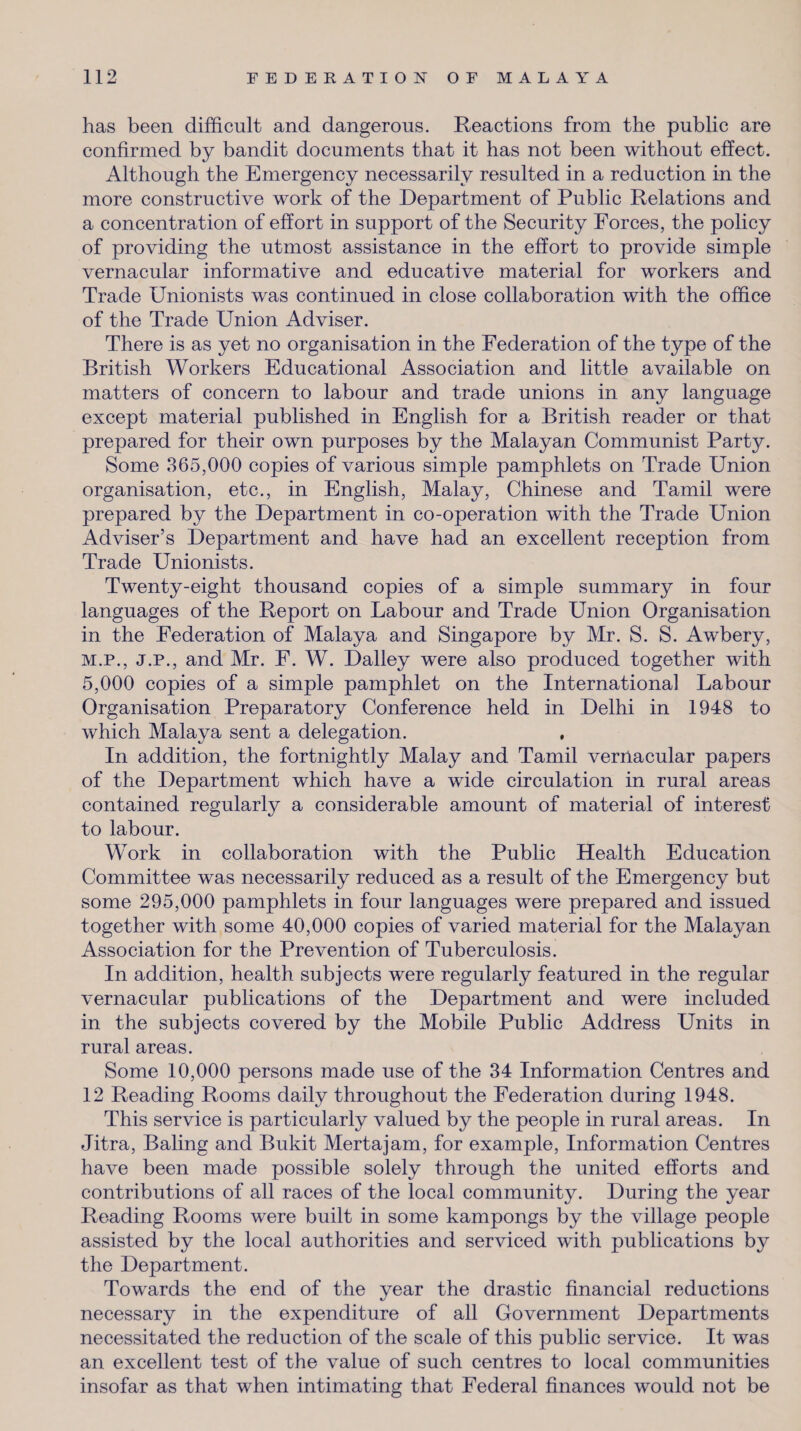 has been difficult and dangerous. Reactions from the public are confirmed by bandit documents that it has not been without effect. Although the Emergency necessarily resulted in a reduction in the more constructive work of the Department of Public Relations and a concentration of effort in support of the Security Forces, the policy of providing the utmost assistance in the effort to provide simple vernacular informative and educative material for workers and Trade Unionists was continued in close collaboration with the office of the Trade Union Adviser. There is as yet no organisation in the Federation of the type of the British Workers Educational Association and little available on matters of concern to labour and trade unions in any language except material published in English for a British reader or that prepared for their own purposes by the Malayan Communist Party. Some 365,000 copies of various simple pamphlets on Trade Union organisation, etc., in English, Malay, Chinese and Tamil were prepared by the Department in co-operation with the Trade Union Adviser’s Department and have had an excellent reception from Trade Unionists. Twenty-eight thousand copies of a simple summary in four languages of the Report on Labour and Trade Union Organisation in the Federation of Malaya and Singapore by Mr. S. S. Awbery, M.P., J.P., and Mr. F. W. Dailey were also produced together with 5,000 copies of a simple pamphlet on the International Labour Organisation Preparatory Conference held in Delhi in 1948 to which Malaya sent a delegation. In addition, the fortnightly Malay and Tamil vernacular papers of the Department which have a wide circulation in rural areas contained regularly a considerable amount of material of interest to labour. Work in collaboration with the Public Health Education Committee was necessarily reduced as a result of the Emergency but some 295,000 pamphlets in four languages were prepared and issued together with some 40,000 copies of varied material for the Malayan Association for the Prevention of Tuberculosis. In addition, health subjects were regularly featured in the regular vernacular publications of the Department and were included in the subjects covered by the Mobile Public Address Units in rural areas. Some 10,000 persons made use of the 34 Information Centres and 12 Reading Rooms daily throughout the Federation during 1948. This service is particularly valued by the people in rural areas. In Jitra, Baling and Bukit Mertajam, for example, Information Centres have been made possible solely through the united efforts and contributions of all races of the local community. During the year Reading Rooms were built in some kampongs by the village people assisted by the local authorities and serviced with publications by the Department. Towards the end of the year the drastic financial reductions necessary in the expenditure of all Government Departments necessitated the reduction of the scale of this public service. It was an excellent test of the value of such centres to local communities insofar as that when intimating that Federal finances would not be