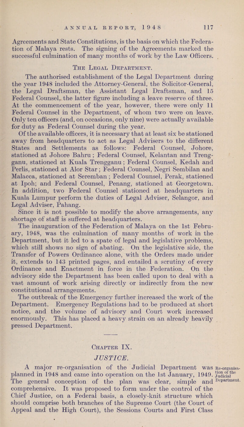 Agreements and State Constitutions, is the basis on which the Federa¬ tion of Malaya rests. The signing of the Agreements marked the successful culmination of many months of work by the Law Officers. The Legal Department. The authorised establishment of the Legal Department during the year 1948 included the Attorney-General, the Solicitor-General, the Legal Draftsman, the Assistant Legal Draftsman, and 15 Federal Counsel, the latter figure including a leave reserve of three. At the commencement of the year, however, there were only 11 Federal Counsel in the Department, of whom two were on leave. Only ten officers (and, on occasions, only nine) were actually available for duty as Federal Counsel during the year. Of the available officers, it is necessary that at least six be stationed away from headquarters to act as Legal Advisers to the different States and Settlements as follows: Federal Counsel, Johore, stationed at Johore Bahru ; Federal Counsel, Kelantan and Treng- ganu, stationed at Kuala Trengganu; Federal Counsel, Kedah and Perlis, stationed at Alor Star; Federal Counsel, Negri Sembilan and Malacca, stationed at Seremban; Federal Counsel, Perak, stationed at Ipoh; and Federal Counsel, Penang, stationed at Georgetown. In addition, two Federal Counsel stationed at headquarters in Kuala Lumpur perform the duties of Legal Adviser, Selangor, and Legal Adviser, Pahang. Since it is not possible to modify the above arrangements, any shortage of staff is suffered at headquarters. The inauguration of the Federation of Malaya on the 1st Febru¬ ary, 1948, was the culmination of many months of work in the Department, but it led to a spate of legal and legislative problems, which still shows no sign of abating. On the legislative side, the Transfer of Powers Ordinance alone, with the Orders made under it, extends to 143 printed pages, and entailed a scrutiny of every Ordinance and Enactment in force in the Federation. On the advisory side the Department has been called upon to deal with a vast amount of work arising directly or indirectly from the new constitutional arrangements. The outbreak of the Emergency further increased the work of the Department. Emergency Regulations had to be produced at short notice, and the volume of advisory and Court work increased enormously. This has placed a heavy strain on an already heavily pressed Department. Chapter IX. JUSTICE. A major re-organisation of the Judicial Department was jte-organisa- planned in 1948 and came into operation on the 1st January, 1949. judiSai*16 The general conception of the plan was clear, simple and DePartnient- comprehensive. It was proposed to form under the control of the Chief Justice, on a Federal basis, a closely-knit structure which should comprise both branches of the Supreme Court (the Court of Appeal and the High Court), the Sessions Courts and First Class