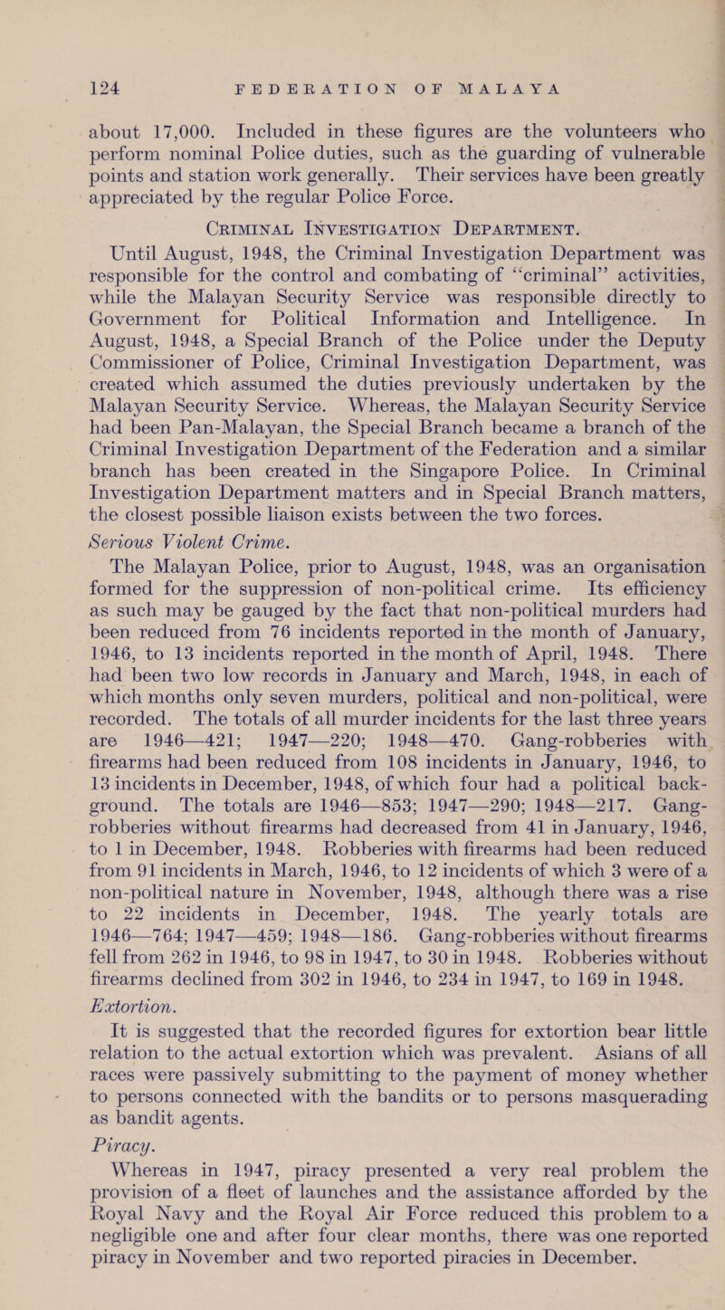 about 17,000. Included in these figures are the volunteers who perform nominal Police duties, such as the guarding of vulnerable points and station work generally. Their services have been greatly appreciated by the regular Police Force. Criminal Investigation Department. Until August, 1948, the Criminal Investigation Department was responsible for the control and combating of “criminal” activities, while the Malayan Security Service was responsible directly to Government for Political Information and Intelligence. In August, 1948, a Special Branch of the Police under the Deputy Commissioner of Police, Criminal Investigation Department, was created which assumed the duties previously undertaken by the Malayan Security Service. Whereas, the Malayan Security Service had been Pan-Malayan, the Special Branch became a branch of the Criminal Investigation Department of the Federation and a similar branch has been created in the Singapore Police. In Criminal Investigation Department matters and in Special Branch matters, the closest possible liaison exists between the two forces. Serious Violent Crime. The Malayan Police, prior to August, 1948, was an organisation formed for the suppression of non-political crime. Its efficiency as such may be gauged by the fact that non-political murders had been reduced from 76 incidents reported in the month of January, 1946, to 13 incidents reported in the month of April, 1948. There had been two low records in January and March, 1948, in each of which months only seven murders, political and non-political, were recorded. The totals of all murder incidents for the last three years are 1946—421; 1947—220; 1948—470. Gang-robberies with firearms had been reduced from 108 incidents in January, 1946, to 13 incidents in December, 1948, of which four had a political back¬ ground. The totals are 1946—853; 1947—290; 1948—217. Gang- robberies without firearms had decreased from 41 in January, 1946, to 1 in December, 1948. Bobberies with firearms had been reduced from 91 incidents in March, 1946, to 12 incidents of which 3 were of a non-political nature in November, 1948, although there was a rise to 22 incidents in December, 1948. The yearly totals are 1946—764; 1947—459; 1948—186. Gang-robberies without firearms fell from 262 in 1946, to 98 in 1947, to 30 in 1948. Robberies without firearms declined from 302 in 1946, to 234 in 1947, to 169 in 1948. Extortion. It is suggested that the recorded figures for extortion bear little relation to the actual extortion which was prevalent. Asians of all races were passively submitting to the payment of money whether to persons connected with the bandits or to persons masquerading as bandit agents. Piracy. Whereas in 1947, piracy presented a very real problem the provision of a fleet of launches and the assistance afforded by the Royal Navy and the Royal Air Force reduced this problem to a negligible one and after four clear months, there was one reported piracy in November and two reported piracies in December.