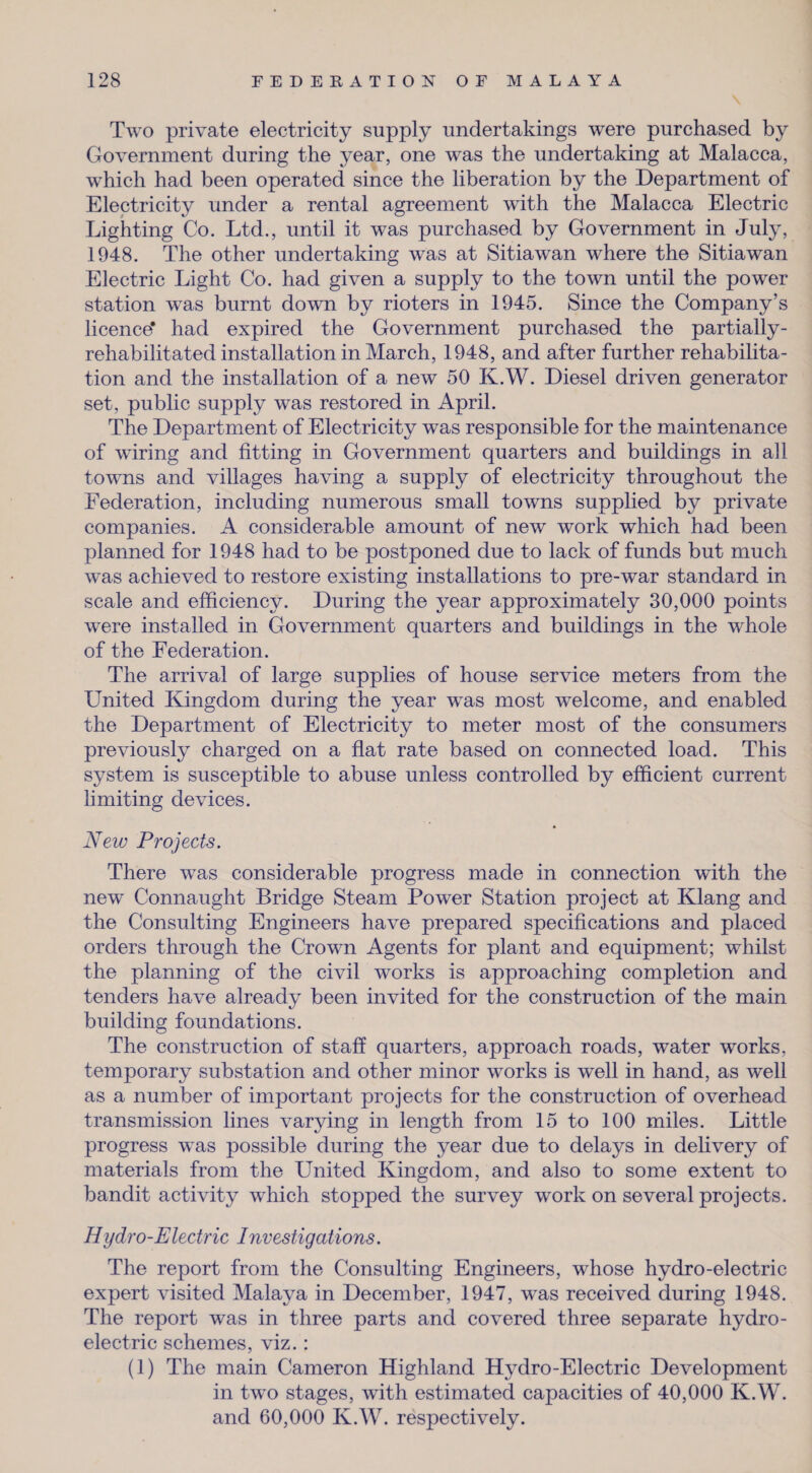 Two private electricity supply undertakings were purchased by Government during the year, one was the undertaking at Malacca, which had been operated since the liberation by the Department of Electricity under a rental agreement with the Malacca Electric Lighting Co. Ltd., until it was purchased by Government in July, 1948. The other undertaking was at Sitiawan where the Sitiawan Electric Light Co. had given a supply to the town until the power station was burnt down by rioters in 1945. Since the Company’s licence* had expired the Government purchased the partially- rehabilitated installation in March, 1948, and after further rehabilita¬ tion and the installation of a new 50 K.W. Diesel driven generator set, public supply was restored in April. The Department of Electricity was responsible for the maintenance of wiring and fitting in Government quarters and buildings in all towns and villages having a supply of electricity throughout the Federation, including numerous small towns supplied by private companies. A considerable amount of new work which had been planned for 1948 had to be postponed due to lack of funds but much was achieved to restore existing installations to pre-war standard in scale and efficiency. During the year approximately 30,000 points were installed in Government quarters and buildings in the whole of the Federation. The arrival of large supplies of house service meters from the United Kingdom during the year was most welcome, and enabled the Department of Electricity to meter most of the consumers previously charged on a flat rate based on connected load. This system is susceptible to abuse unless controlled by efficient current limiting devices. New Projects. There wTas considerable progress made in connection with the new Connaught Bridge Steam Power Station project at Klang and the Consulting Engineers have prepared specifications and placed orders through the Crown Agents for plant and equipment; whilst the planning of the civil works is approaching completion and tenders have already been invited for the construction of the main building foundations. The construction of staff quarters, approach roads, water works, temporary substation and other minor works is well in hand, as well as a number of important projects for the construction of overhead transmission lines varying in length from 15 to 100 miles. Little progress was possible during the year due to delays in delivery of materials from the United Kingdom, and also to some extent to bandit activity which stopped the survey work on several projects. Hydro-Electric I investigations. The report from the Consulting Engineers, whose hydro-electric expert visited Malaya in December, 1947, was received during 1948. The report was in three parts and covered three separate hydro¬ electric schemes, viz.: (1) The main Cameron Highland Hydro-Electric Development in two stages, wdth estimated capacities of 40,000 K.W. and 60,000 K.W. respectively.