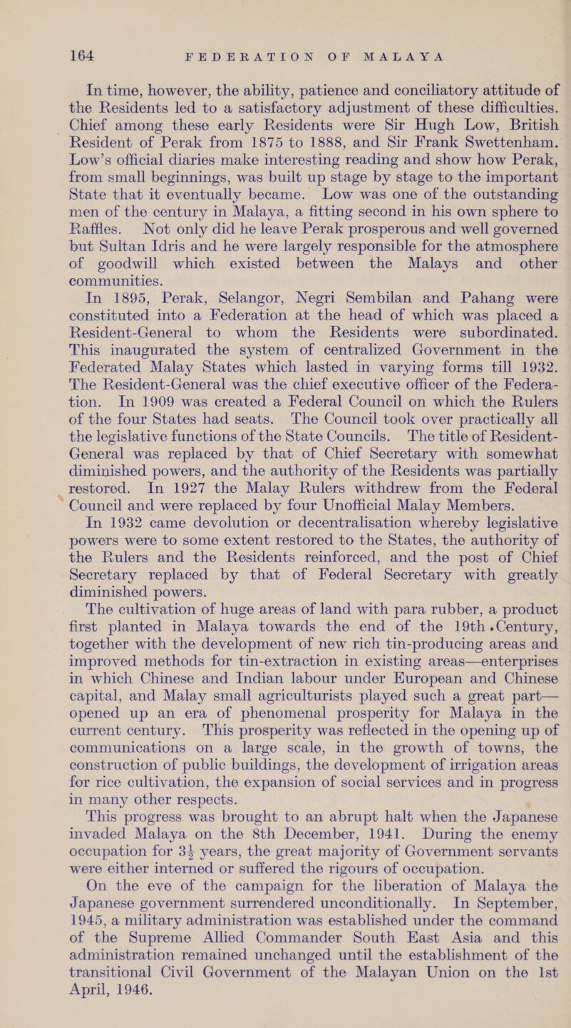 In time, however, the ability, patience and conciliatory attitude of the Residents led to a satisfactory adjustment of these difficulties. Chief among these early Residents were Sir Hugh Low, British Resident of Perak from 1875 to 1888, and Sir Frank Swettenham. Low’s official diaries make interesting reading and show how Perak, from small beginnings, was built up stage by stage to the important State that it eventually became. Low was one of the outstanding men of the century in Malaya, a fitting second in his own sphere to Raffles. Not only did he leave Perak prosperous and well governed but Sultan Idris and he were largely responsible for the atmosphere of goodwill which existed between the Malays and other communities. In 1895, Perak, Selangor, Negri Sembilan and Pahang were constituted into a Federation at the head of which was placed a Resident-General to whom the Residents were subordinated. This inaugurated the system of centralized Government in the Federated Malay States which lasted in varying forms till 1932. The Resident-General was the chief executive officer of the Federa¬ tion. In 1909 was created a Federal Council on which the Rulers of the four States had seats. The Council took over practically all the legislative functions of the State Councils. The title of Resident- General was replaced by that of Chief Secretary with somewhat diminished powers, and the authority of the Residents was partially restored. In 1927 the Malay Rulers withdrew from the Federal Council and were replaced by four Unofficial Malay Members. In 1932 came devolution or decentralisation whereby legislative powers were to some extent restored to the States, the authority of the Rulers and the Residents reinforced, and the post of Chief Secretary replaced by that of Federal Secretary with greatly diminished powers. The cultivation of huge areas of land with para rubber, a product first planted in Malaya towards the end of the 19th .Century, together with the development of new rich tin-producing areas and improved methods for tin-extraction in existing areas—enterprises in wdiich Chinese and Indian labour under European and Chinese capital, and Malay small agriculturists played such a great part— opened up an era of phenomenal prosperity for Malaya in the current century. This prosperity was reflected in the opening up of communications on a large scale, in the growth of towns, the construction of public buildings, the development of irrigation areas for rice cultivation, the expansion of social services and in progress in many other respects. This progress was brought to an abrupt halt when the Japanese invaded Malaya on the 8th December, 1941. During the enemy occupation for 3J years, the great majority of Government servants were either interned or suffered the rigours of occupation. On the eve of the campaign for the liberation of Malaya the Japanese government surrendered unconditionally. In September, 1945, a military administration was established under the command of the Supreme Allied Commander South East Asia and this administration remained unchanged until the establishment of the transitional Civil Government of the Malayan Union on the 1st April, 1946.