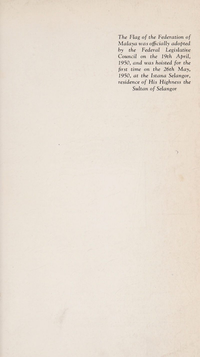 The Flag of the Federation of Malaya ivas officially adopted hy the Federal Legislative Council on the 19th April, 1950, and was hoisted for the first time on the 26th May, 1950, at the Istana Selangor, residence of His Highness the Sultan of Selangor