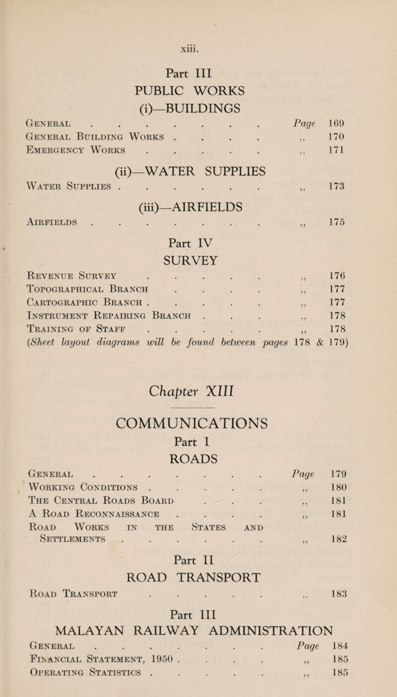 Part III PUBLIC WORKS (i)—BUILDINGS General ....... Page 169 General Building Works .... 170 Emergency Works ..... ? ? 171 (ii)—WATER SUPPLIES Water Supplies ...... 5 ? 173 (iii)—AIRFIELDS Airfields ....... 5 5 175 Part IV SURVEY Revenue Survey • • ? 5 176 Topographical Branch • • ? 5 177 Cartographic Branch . • * J 5 177 Instrument Repairing Branch . • * 5 5 178 Training of Staff * * ? 5 178 (Sheet layout diagrams will be found between jiages 178 & 179) Chapter XIII COMMUNICATIONS Part I ROADS General ....... Page 179 Working Conditions ..... 5 > 180 The Central Roads Board 181 A Road Reconnaissance .... ? 5 181 Road Works in the States and Settlements ...... 5 > 182 Part II ROAD TRANSPORT Road Transport . . . . . ,,183 Part III MALAYAN RAILWAY ADMINISTRATION General ....... Page 184 Financial Statement, 1950 . . . . „ 185 Operating Statistics . . . . . ,,185