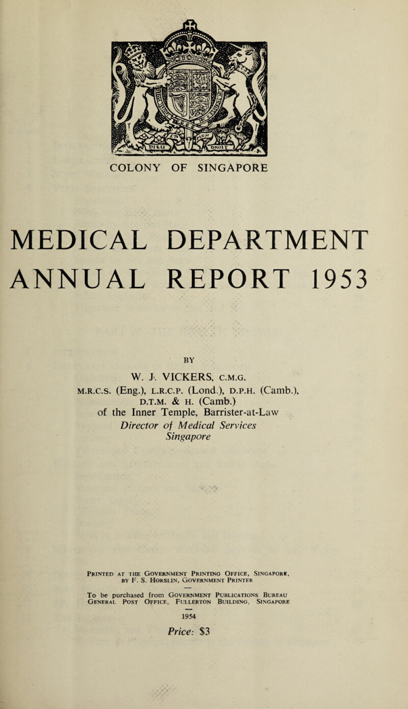 COLONY OF SINGAPORE MEDICAL DEPARTMENT ANNUAL REPORT 1953 BY W. X. VICKERS, c.m.g. m.r.c.s. (Eng.), l.r.c.p. (Lond.), d.p.h. (Camb.), d.t.m. & h. (Camb.) of the Inner Temple, Barrister-at-Law Director of Medical Services Singapore Printed at the Government Printing Office, Singapore, by F. S. Horslin, Government Printer To be purchased from Government Publications Bureau General Post Office, Fullerton Building, Singapore 1954 Price: $3