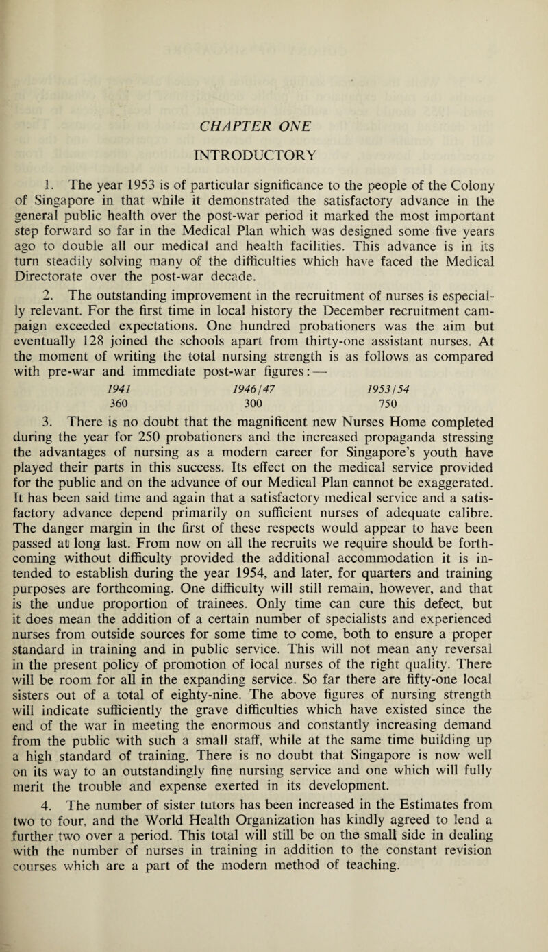 CHAPTER ONE INTRODUCTORY 1. The year 1953 is of particular significance to the people of the Colony of Singapore in that while it demonstrated the satisfactory advance in the general public health over the post-war period it marked the most important step forward so far in the Medical Plan which was designed some five years ago to double all our medical and health facilities. This advance is in its turn steadily solving many of the difficulties which have faced the Medical Directorate over the post-war decade. 2. The outstanding improvement in the recruitment of nurses is especial¬ ly relevant. For the first time in local history the December recruitment cam¬ paign exceeded expectations. One hundred probationers was the aim but eventually 128 joined the schools apart from thirty-one assistant nurses. At the moment of writing the total nursing strength is as follows as compared with pre-war and immediate post-war figures: — 1941 1946147 1953/54 360 300 750 3. There is no doubt that the magnificent new Nurses Home completed during the year for 250 probationers and the increased propaganda stressing the advantages of nursing as a modern career for Singapore’s youth have played their parts in this success. Its effect on the medical service provided for the public and on the advance of our Medical Plan cannot be exaggerated. It has been said time and again that a satisfactory medical service and a satis¬ factory advance depend primarily on sufficient nurses of adequate calibre. The danger margin in the first of these respects would appear to have been passed at long last. From now on all the recruits we require should be forth¬ coming without difficulty provided the additional accommodation it is in¬ tended to establish during the year 1954, and later, for quarters and training purposes are forthcoming. One difficulty will still remain, however, and that is the undue proportion of trainees. Only time can cure this defect, but it does mean the addition of a certain number of specialists and experienced nurses from outside sources for some time to come, both to ensure a proper standard in training and in public service. This will not mean any reversal in the present policy of promotion of local nurses of the right quality. There will be room for all in the expanding service. So far there are fifty-one local sisters out of a total of eightv-nine. The above figures of nursing strength will indicate sufficiently the grave difficulties which have existed since the end of the war in meeting the enormous and constantly increasing demand from the public with such a small staff, while at the same time building up a high standard of training. There is no doubt that Singapore is now well on its way to an outstandingly fine nursing service and one which will fully merit the trouble and expense exerted in its development. 4. The number of sister tutors has been increased in the Estimates from two to four, and the World Health Organization has kindly agreed to lend a further two over a period. This total will still be on the small side in dealing with the number of nurses in training in addition to the constant revision courses which are a part of the modern method of teaching.