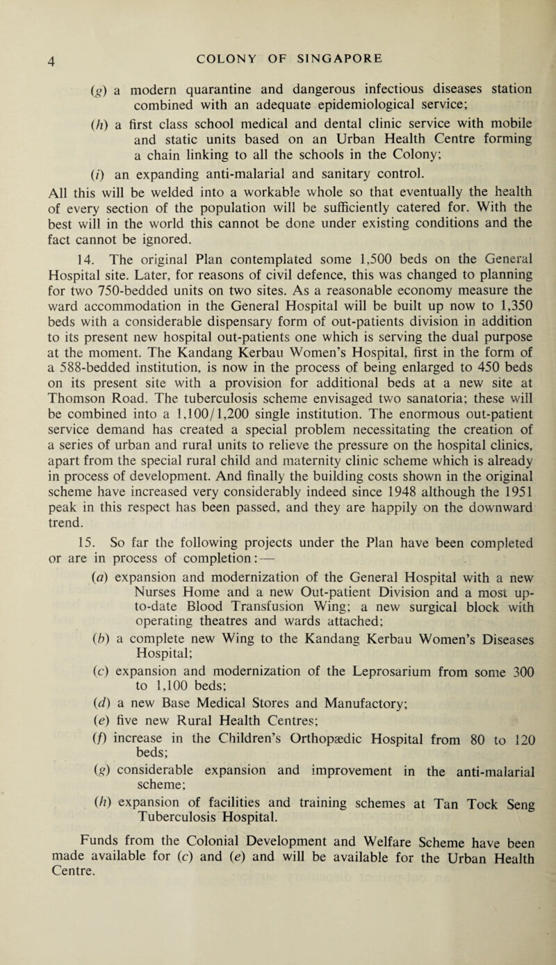 (g) a modern quarantine and dangerous infectious diseases station combined with an adequate epidemiological service; (h) a first class school medical and dental clinic service with mobile and static units based on an Urban Health Centre forming a chain linking to all the schools in the Colony; (/) an expanding anti-malarial and sanitary control. All this will be welded into a workable whole so that eventually the health of every section of the population will be sufficiently catered for. With the best will in the world this cannot be done under existing conditions and the fact cannot be ignored. 14. The original Plan contemplated some 1,500 beds on the General Hospital site. Later, for reasons of civil defence, this was changed to planning for two 750-bedded units on two sites. As a reasonable economy measure the ward accommodation in the General Hospital will be built up now to 1,350 beds with a considerable dispensary form of out-patients division in addition to its present new hospital out-patients one which is serving the dual purpose at the moment. The Kandang Kerbau Women’s Hospital, first in the form of a 588-bedded institution, is now in the process of being enlarged to 450 beds on its present site with a provision for additional beds at a new site at Thomson Road. The tuberculosis scheme envisaged two sanatoria; these will be combined into a 1,100/1,200 single institution. The enormous out-patient service demand has created a special problem necessitating the creation of a series of urban and rural units to relieve the pressure on the hospital clinics, apart from the special rural child and maternity clinic scheme which is already in process of development. And finally the building costs shown in the original scheme have increased very considerably indeed since 1948 although the 1951 peak in this respect has been passed, and they are happily on the downward trend. 15. So far the following projects under the Plan have been completed or are in process of completion: — (a) expansion and modernization of the General Hospital with a new Nurses Home and a new Out-patient Division and a most up- to-date Blood Transfusion Wing; a new surgical block with operating theatres and wards attached; (b) a complete new Wing to the Kandang Kerbau Women’s Diseases Hospital; (c) expansion and modernization of the Leprosarium from some 300 to 1,100 beds; (d) a new Base Medical Stores and Manufactory; (e) five new Rural Health Centres; (/) increase in the Children’s Orthopaedic Hospital from 80 to 120 beds; (g) considerable expansion and improvement in the anti-malarial scheme; (/?) expansion of facilities and training schemes at Tan Tock Seng Tuberculosis Hospital. Funds from the Colonial Development and Welfare Scheme have been made available for (c) and (e) and will be available for the Urban Health Centre.