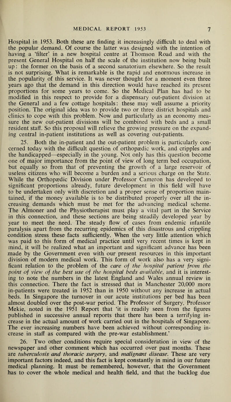 Hospital in 1953. Both these are finding it increasingly difficult to deal with the popular demand. Of course the latter was designed with the intention of having a ‘filter’ in a new hospital centre at Thomson Road and with the present General Hospital on half the scale of the institution now being built up: the former on the basis of a second sanatorium elsewhere. So the result is not surprising. What is remarkable is the rapid and enormous increase in the popularity of this service. It was never thought for a moment even three years ago that the demand in this direction would have reached its present proportions for some years to come. So the Medical Plan has had to be modified in this respect to provide for a dispensary out-patient division at the General and a few cottage hospitals: these may well assume a priority position. The original idea was to provide two or three district hospitals and clinics to cope with this problem. Now and particularly as an economy mea¬ sure the new out-patient divisions will be combined with beds and a small resident staff. So this proposal will relieve the growing pressure on the expand¬ ing central in-patient institutions as well as covering out-patients. 25. Both the in-patient and the out-patient problem is particularly con¬ cerned today with the difficult question of orthopaedic work, and cripples and the handicapped—especially in the young. Not only has this question become one of major importance from the point of view of long term bed occupation, but equally so from that of preventing the growth of a large reservoir of useless citizens who will become a burden and a serious charge on the State. While the Orthopaedic Division under Professor Cameron has developed to significant proportions already, future development in this field will have to be undertaken only with discretion and a proper sense of proportion main¬ tained, if the money available is to be distributed properly over all the in¬ creasing demands which must be met for the advancing medical scheme. The Almoner and the Physiotherapist must play a vital part in the Service in this connection, and these sections are being steadily developed year by year to meet the need. The steady flow of cases from endemic infantile paralysis apart from the recurring epidemics of this disastrous and crippling condition stress these facts sufficiently. When the very little attention which was paid to this form of medical practice until very recent times is kept in mind, it will be realized what an important and significant advance has been made by the Government even with our present resources in this important division of modern medical work. This form of work also has a very signi¬ ficant relation to the problem of the care of the hospital patient from the point of view of the best use of the hospital beds available, and it is interest¬ ing to note the numbers in the latest England and Wales annual review in this connection. There the fact is stressed that in Manchester 20,000 more in-patients were treated in 1952 than in 1950 without any increase in actual beds. In Singapore the turnover in our acute institutions per bed has been almost doubled over the post-war period. The Professor of Surgery, Professor Mekie, noted in the 1951 Report that ‘it is readily seen from the figures published in successive annual reports that there has been a terrifying in¬ crease in the actual amount of work carried out in the hospitals of Singapore. The ever increasing numbers have been achieved without corresponding in¬ crease in staff as compared with the pre-war establishment.’ 26. Two other conditions require special consideration in view of the newspaper and other comment which has occurred over past months. These are tuberculosis and thoracic surgery, and malignant disease. These are very important factors indeed, and this fact is kept constantly in mind in our future medical planning. It must be remembered, however, that the Government has to cover the whole medical and health field, and that the backlog due