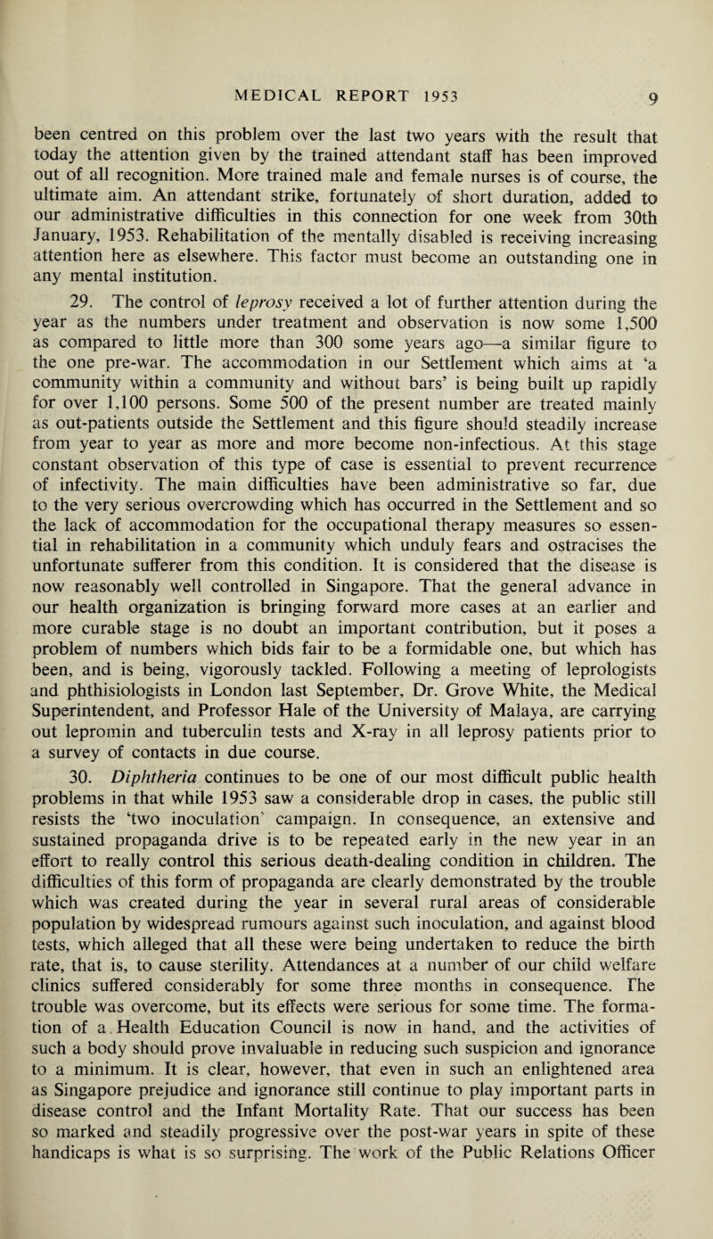 been centred on this problem over the last two years with the result that today the attention given by the trained attendant staff has been improved out of all recognition. More trained male and female nurses is of course, the ultimate aim. An attendant strike, fortunately of short duration, added to our administrative difficulties in this connection for one week from 30th January, 1953. Rehabilitation of the mentally disabled is receiving increasing attention here as elsewhere. This factor must become an outstanding one in any mental institution. 29. The control of leprosy received a lot of further attention during the year as the numbers under treatment and observation is now some 1,500 as compared to little more than 300 some years ago—a similar figure to the one pre-war. The accommodation in our Settlement which aims at ‘a community within a community and without bars’ is being built up rapidly for over 1,100 persons. Some 500 of the present number are treated mainly as out-patients outside the Settlement and this figure should steadily increase from year to year as more and more become non-infectious. At this stage constant observation of this type of case is essential to prevent recurrence of infectivity. The main difficulties have been administrative so far, due to the very serious overcrowding which has occurred in the Settlement and so the lack of accommodation for the occupational therapy measures so essen¬ tial in rehabilitation in a community which unduly fears and ostracises the unfortunate sufferer from this condition. It is considered that the disease is now reasonably well controlled in Singapore. That the general advance in our health organization is bringing forward more cases at an earlier and more curable stage is no doubt an important contribution, but it poses a problem of numbers which bids fair to be a formidable one, but which has been, and is being, vigorously tackled. Following a meeting of leprologists and phthisiologists in London last September, Dr. Grove White, the Medical Superintendent, and Professor Hale of the University of Malaya, are carrying out lepromin and tuberculin tests and X-ray in all leprosy patients prior to a survey of contacts in due course. 30. Diphtheria continues to be one of our most difficult public health problems in that while 1953 saw a considerable drop in cases, the public still resists the ‘two inoculation' campaign. In consequence, an extensive and sustained propaganda drive is to be repeated early in the new year in an effort to really control this serious death-dealing condition in children. The difficulties of this form of propaganda are clearly demonstrated by the trouble which was created during the year in several rural areas of considerable population by widespread rumours against such inoculation, and against blood tests, which alleged that all these were being undertaken to reduce the birth rate, that is, to cause sterility. Attendances at a number of our child welfare clinics suffered considerably for some three months in consequence. The trouble was overcome, but its effects were serious for some time. The forma¬ tion of a. Health Education Council is now in hand, and the activities of such a body should prove invaluable in reducing such suspicion and ignorance to a minimum. It is clear, however, that even in such an enlightened area as Singapore prejudice and ignorance still continue to play important parts in disease control and the Infant Mortality Rate. That our success has been so marked and steadily progressive over the post-war years in spite of these handicaps is what is so surprising. The work of the Public Relations Officer