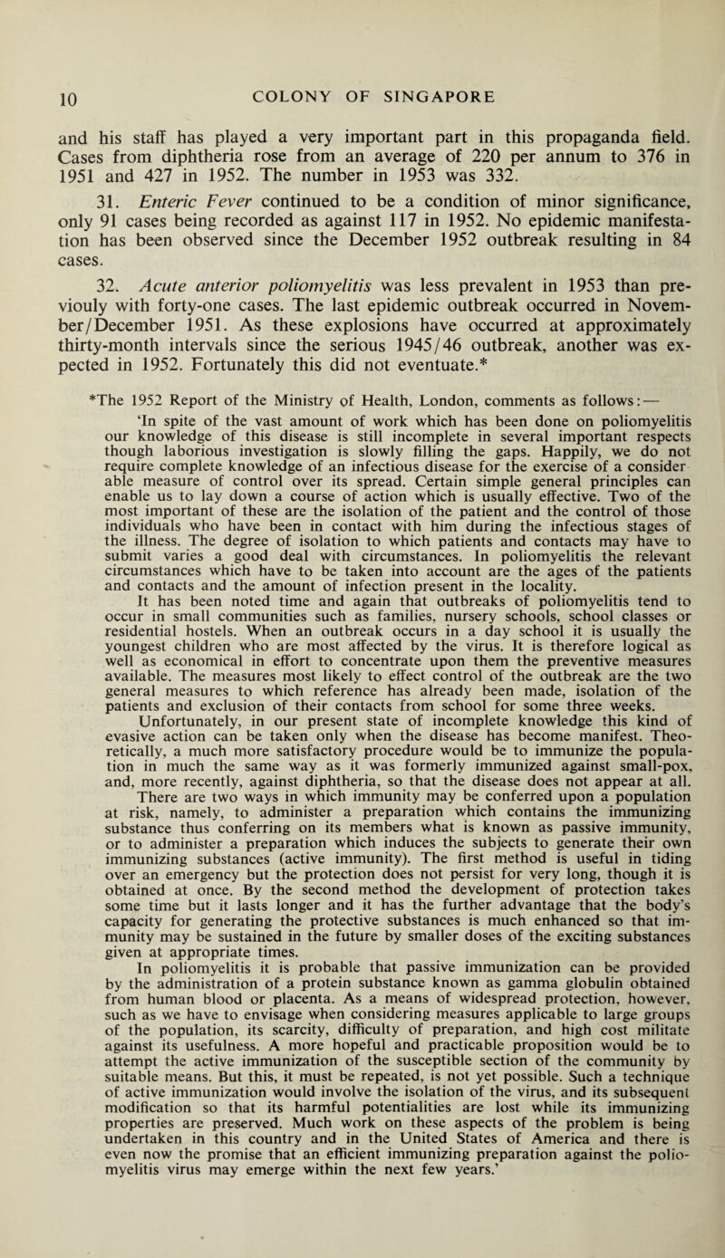 and his staff has played a very important part in this propaganda field. Cases from diphtheria rose from an average of 220 per annum to 376 in 1951 and 427 in 1952. The number in 1953 was 332. 31. Enteric Fever continued to be a condition of minor significance, only 91 cases being recorded as against 117 in 1952. No epidemic manifesta¬ tion has been observed since the December 1952 outbreak resulting in 84 cases. 32. Acute anterior poliomyelitis was less prevalent in 1953 than pre- viouly with forty-one cases. The last epidemic outbreak occurred in Novem¬ ber/December 1951. As these explosions have occurred at approximately thirty-month intervals since the serious 1945/46 outbreak, another was ex¬ pected in 1952. Fortunately this did not eventuate.* *The 1952 Report of the Ministry of Health, London, comments as follows: — ‘In spite of the vast amount of work which has been done on poliomyelitis our knowledge of this disease is still incomplete in several important respects though laborious investigation is slowly filling the gaps. Happily, we do not require complete knowledge of an infectious disease for the exercise of a consider able measure of control over its spread. Certain simple general principles can enable us to lay down a course of action which is usually effective. Two of the most important of these are the isolation of the patient and the control of those individuals who have been in contact with him during the infectious stages of the illness. The degree of isolation to which patients and contacts may have to submit varies a good deal with circumstances. In poliomyelitis the relevant circumstances which have to be taken into account are the ages of the patients and contacts and the amount of infection present in the locality. It has been noted time and again that outbreaks of poliomyelitis tend to occur in small communities such as families, nursery schools, school classes or residential hostels. When an outbreak occurs in a day school it is usually the youngest children who are most affected by the virus. It is therefore logical as well as economical in effort to concentrate upon them the preventive measures available. The measures most likely to effect control of the outbreak are the two general measures to which reference has already been made, isolation of the patients and exclusion of their contacts from school for some three weeks. Unfortunately, in our present state of incomplete knowledge this kind of evasive action can be taken only when the disease has become manifest. Theo¬ retically, a much more satisfactory procedure would be to immunize the popula¬ tion in much the same way as it was formerly immunized against small-pox, and, more recently, against diphtheria, so that the disease does not appear at all. There are two ways in which immunity may be conferred upon a population at risk, namely, to administer a preparation which contains the immunizing substance thus conferring on its members what is known as passive immunity, or to administer a preparation which induces the subjects to generate their own immunizing substances (active immunity). The first method is useful in tiding over an emergency but the protection does not persist for very long, though it is obtained at once. By the second method the development of protection takes some time but it lasts longer and it has the further advantage that the body’s capacity for generating the protective substances is much enhanced so that im¬ munity may be sustained in the future by smaller doses of the exciting substances given at appropriate times. In poliomyelitis it is probable that passive immunization can be provided by the administration of a protein substance known as gamma globulin obtained from human blood or placenta. As a means of widespread protection, however, such as we have to envisage when considering measures applicable to large groups of the population, its scarcity, difficulty of preparation, and high cost militate against its usefulness. A more hopeful and practicable proposition would be to attempt the active immunization of the susceptible section of the community by suitable means. But this, it must be repeated, is not yet possible. Such a technique of active immunization would involve the isolation of the virus, and its subsequent modification so that its harmful potentialities are lost while its immunizing properties are preserved. Much work on these aspects of the problem is being undertaken in this country and in the United States of America and there is even now the promise that an efficient immunizing preparation against the polio¬ myelitis virus may emerge within the next few years.’