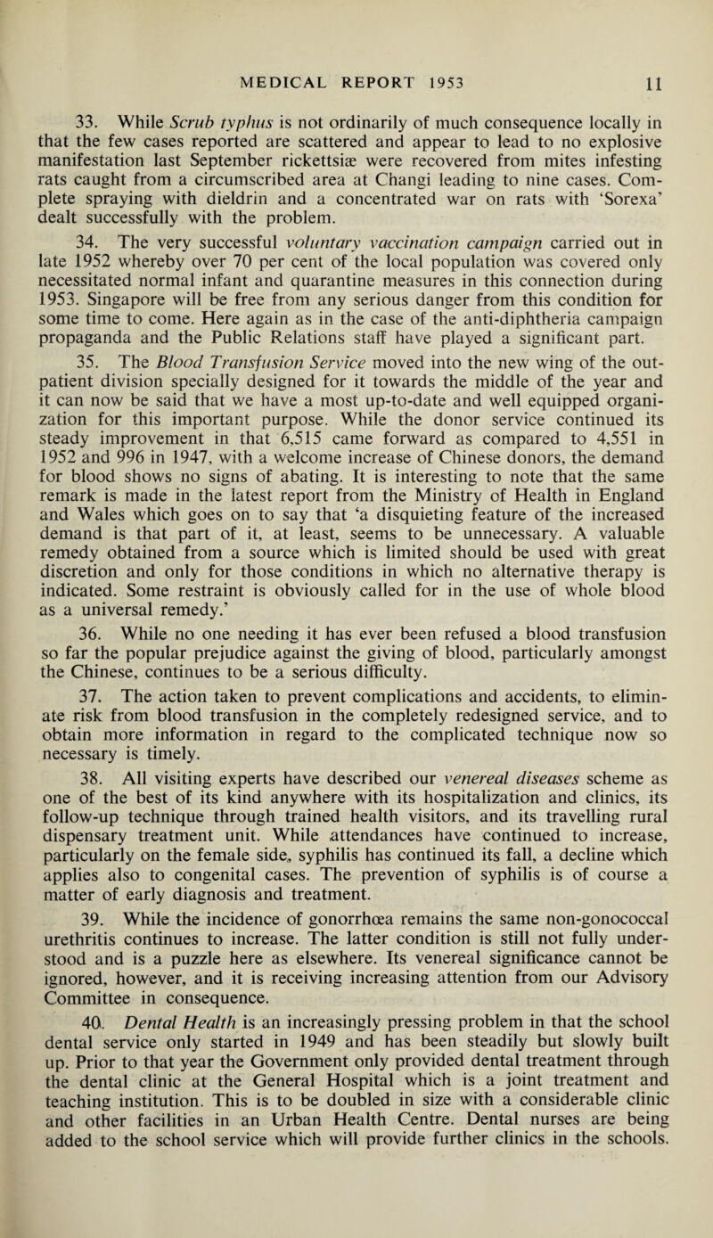 33. While Scrub typhus is not ordinarily of much consequence locally in that the few cases reported are scattered and appear to lead to no explosive manifestation last September rickettsiae were recovered from mites infesting rats caught from a circumscribed area at Changi leading to nine cases. Com¬ plete spraying with dieldrin and a concentrated war on rats with ‘Sorexa* dealt successfully with the problem. 34. The very successful voluntary vaccination campaign carried out in late 1952 whereby over 70 per cent of the local population was covered only necessitated normal infant and quarantine measures in this connection during 1953. Singapore will be free from any serious danger from this condition for some time to come. Here again as in the case of the anti-diphtheria campaign propaganda and the Public Relations staff have played a significant part. 35. The Blood Transfusion Service moved into the new wing of the out¬ patient division specially designed for it towards the middle of the year and it can now be said that we have a most up-to-date and well equipped organi¬ zation for this important purpose. While the donor service continued its steady improvement in that 6,515 came forward as compared to 4,551 in 1952 and 996 in 1947, with a welcome increase of Chinese donors, the demand for blood shows no signs of abating. It is interesting to note that the same remark is made in the latest report from the Ministry of Health in England and Wales which goes on to say that ‘a disquieting feature of the increased demand is that part of it, at least, seems to be unnecessary. A valuable remedy obtained from a source which is limited should be used with great discretion and only for those conditions in which no alternative therapy is indicated. Some restraint is obviously called for in the use of whole blood as a universal remedy/ 36. While no one needing it has ever been refused a blood transfusion so far the popular prejudice against the giving of blood, particularly amongst the Chinese, continues to be a serious difficulty. 37. The action taken to prevent complications and accidents, to elimin¬ ate risk from blood transfusion in the completely redesigned service, and to obtain more information in regard to the complicated technique now so necessary is timely. 38. All visiting experts have described our venereal diseases scheme as one of the best of its kind anywhere with its hospitalization and clinics, its follow-up technique through trained health visitors, and its travelling rural dispensary treatment unit. While attendances have continued to increase, particularly on the female side,, syphilis has continued its fall, a decline which applies also to congenital cases. The prevention of syphilis is of course a matter of early diagnosis and treatment. 39. While the incidence of gonorrhoea remains the same non-gonococcal urethritis continues to increase. The latter condition is still not fully under¬ stood and is a puzzle here as elsewhere. Its venereal significance cannot be ignored, however, and it is receiving increasing attention from our Advisory Committee in consequence. 40. Dental Health is an increasingly pressing problem in that the school dental service only started in 1949 and has been steadily but slowly built up. Prior to that year the Government only provided dental treatment through the dental clinic at the General Hospital which is a joint treatment and teaching institution. This is to be doubled in size with a considerable clinic and other facilities in an Urban Health Centre. Dental nurses are being added to the school service which will provide further clinics in the schools.