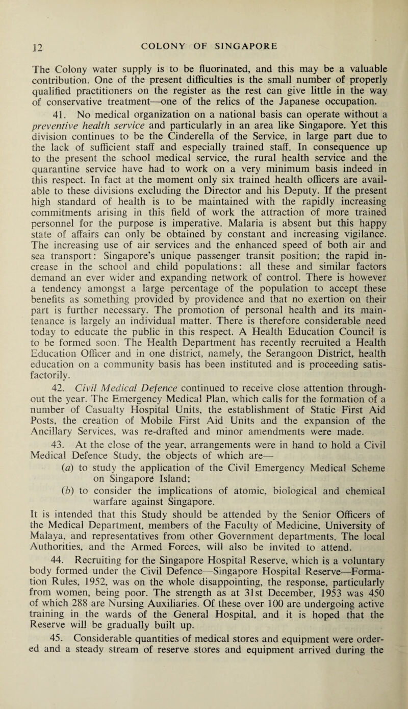 The Colony water supply is to be fluorinated, and this may be a valuable contribution. One of the present difficulties is the small number of properly qualified practitioners on the register as the rest can give little in the way of conservative treatment—one of the relics of the Japanese occupation. 41. No medical organization on a national basis can operate without a preventive health service and particularly in an area like Singapore. Yet this division continues to be the Cinderella of the Service, in large part due to the lack of sufficient staff and especially trained staff. In consequence up to the present the school medical service, the rural health service and the quarantine service have had to work on a very minimum basis indeed in this respect. In fact at the moment only six trained health officers are avail¬ able to these divisions excluding the Director and his Deputy. If the present high standard of health is to be maintained with the rapidly increasing commitments arising in this field of work the attraction of more trained personnel for the purpose is imperative. Malaria is absent but this happy state of affairs can only be obtained by constant and increasing vigilance. The increasing use of air services and the enhanced speed of both air and sea transport: Singapore’s unique passenger transit position; the rapid in¬ crease in the school and child populations: ail these and similar factors demand an ever wider and expanding network of control. There is however a tendency amongst a large percentage of the population to accept these benefits as something provided by providence and that no exertion on their part is further necessary. The promotion of personal health and its main¬ tenance is largely an individual matter. There is therefore considerable need today to educate the public in this respect. A Health Education Council is to be formed soon. The Health Department has recently recruited a Health Education Officer and in one district, namely, the Serangoon District, health education on a community basis has been instituted and is proceeding satis¬ factorily. 42. Civil Medical Defence continued to receive close attention through¬ out the year. The Emergency Medical Plan, which calls for the formation of a number of Casualty Hospital Units, the establishment of Static First Aid Posts, the creation of Mobile First Aid Units and the expansion of the Ancillary Services, was re-drafted and minor amendments were made. 43. At the close of the year, arrangements were in hand to hold a Civil Medical Defence Study, the objects of which are— (a) to study the application of the Civil Emergency Medical Scheme on Singapore Island; (b) to consider the implications of atomic, biological and chemical warfare against Singapore. It is intended that this Study should be attended by the Senior Officers of the Medical Department, members of the Faculty of Medicine, University of Malaya, and representatives from other Government departments. The local Authorities, and the Armed Forces, will also be invited to attend. 44. Recruiting for the Singapore Hospital Reserve, which is a voluntary body formed under the Civil Defence—Singapore Hospital Reserve—Forma¬ tion Rules, 1952, was on the whole disappointing, the response, particularly from women, being poor. The strength as at 31st December, 1953 was 450 of which 288 are Nursing Auxiliaries. Of these over 100 are undergoing active training in the wards of the General Hospital, and it is hoped that the Reserve will be gradually built up. 45. Considerable quantities of medical stores and equipment were order¬ ed and a steady stream of reserve stores and equipment arrived during the