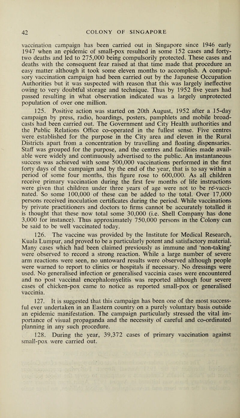 vaccination campaign has been carried out in Singapore since 1946 early 1947 when an epidemic of small-pox resulted in some 152 cases and forty- two deaths and led to 275,000 being compulsorily protected. These cases and deaths with the consequent fear raised at that time made that procedure an easy matter although it took some eleven months to accomplish. A compul¬ sory vaccination campaign had been carried out by the Japanese Occupation Authorities but it was suspected with reason that this was largely ineffective owing to very doubtful storage and technique. Thus by 1952 five years had passed resulting in what observation indicated was a largely unprotected population of over one million. 125. Positive action was started on 20th August, 1952 after a 15-day campaign by press, radio, hoardings, posters, pamphlets and mobile broad¬ casts had been carried out. The Government and City Health authorities and the Public Relations Office co-operated in the fullest sense. Five centres were established for the purpose in the City area and eleven in the Rural Districts apart from a concentration by travelling and floating dispensaries. Staff was grouped for the purpose, and the centres and facilities made avail¬ able were widely and continuously advertised to the public. An instantaneous success was achieved with some 500,000 vaccinations performed in the first forty days of the campaign and by the end of the year, that is to say within a period of some four months, this figure rose to 600,000. As all children receive primary vaccination during the first few months of life instructions were given that children under three years of age were not to be re-vacci¬ nated. So some 100,000 of these can be added to the total. Over 17,000 persons received inoculation certificates during the period. While vaccinations by private practitioners and doctors to firms cannot be accurately totalled it is thought that these now total some 30,000 (i.e. Shell Company has done 3,000 for instance). Thus approximately 750,000 persons in the Colony can be said to be well vaccinated today. 126. The vaccine was provided by the Institute for Medical Research, Kuala Lumpur, and proved to be a particularly potent and satisfactory material. Many cases which had been claimed previously as immune and ‘non-taking’ were observed to record a strong reaction. While a large number of severe arm reactions were seen, no untoward results were observed although people were warned to report to clinics or hospitals if necessary. No dressings were used. No generalised infection or generalised vaccinia cases were encountered and no post vaccinal encephalomyelitis was reported although four severe cases of chicken-pox came to notice as reported small-pox or generalised vaccinia. 127. It is suggested that this campaign has been one of the most success¬ ful ever undertaken in an Eastern country on a purely voluntary basis outside an epidemic manifestation. The campaign particularly stressed the vital im¬ portance of visual propaganda and the necessity of careful and co-ordinated planning in any such procedure. 128. During the year, 39,372 cases of primary vaccination against small-pox were carried out.