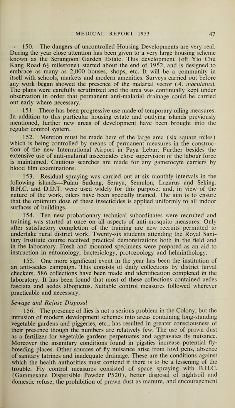 150. The dangers of uncontrolled Housing Developments are very real. During the year close attention has been given to a very large housing scheme known as the Serangoon Garden Estate. This development (off Yio Chu Kang Road 6i milestone) started about the end of 1952, and is designed to embrace as many as 2,000 houses, shops, etc. It will be a community in itself with schools, markets and modern amenities. Surveys carried out before any work began showed the presence of the malarial vector (A. maculatus). The plans were carefully scrutinized and the area was continually kept under observation in order that permanent anti-malarial drainage could be carried out early where necessary. 151. There has been progressive use made of temporary oiling measures. In addition to this particular housing estate and outlying islands previously mentioned, further new areas of development have been brought into the regular control system. 152. Mention must be made here of the large area (six square miles) which is being controlled by means of permanent measures in the construc¬ tion of the new International Airport in Paya Lebar. Further besides the extensive use of anti-malarial insecticides close supervision of the labour force is maintained. Cautious searches are made for any gametocyte carriers by blood film examinations. 153. Residual spraying was carried out at six monthly intervals in the following islands—Pulau Sudong, Seraya, Semulon, Lazarus and Seking. B.H.C. and D.D.T. were used widely for this purpose, and, in view of the nature of the work, oilers have been specially trained. The aim is to ensure that the optimum dose of these insecticides is applied uniformly to all indoor surfaces of buildings. 154. Ten new probationary technical subordinates were recruited and training was started at once on all aspects of anti-mosquito measures. Only after satisfactory completion of the training are new recruits permitted to undertake rural district work. Twenty-six students attending the Royal Sani¬ tary Institute course received practical demonstrations both in the field and in the laboratory. Fresh and mounted specimens were prepared as an aid to instruction in entomology, bacteriology, protozoology and helminthology. 155. One more significant event in the year has been the institution of an anti-aedes campaign. This consists of daily collections by district larval checkers. 586 collections have been made and identification completed in the laboratory. It has been found that most of these collections contained aedes fasciata and aedes albopictus. Suitable control measures followed wherever practicable and necessary. Sewage and Refuse Disposal 156. The presence of flies is not a serious problem in the Colony, but the intrusion of modern development schemes into areas containing long-standing vegetable gardens and piggeries, etc., has resulted in greater consciousness of their presence though the numbers are relatively few. The use of prawn dust as a fertilizer for vegetable gardens perpetuates and aggravates fly nuisance. Moreover the insanitary conditions found in pigsties increase potential fly¬ breeding places. Other sources of fly nuisance arise from fowl pens, absence of sanitary latrines and inadequate drainage. These are the conditions against which the health authorities must contend if there is to be a lessening of the trouble. Fly control measures consisted of space spraying with B.H.C. (Gammexane Dispersible Powder P520), better disposal of nightsoil and domestic refuse, the prohibition of prawn dust as manure, and encouragement