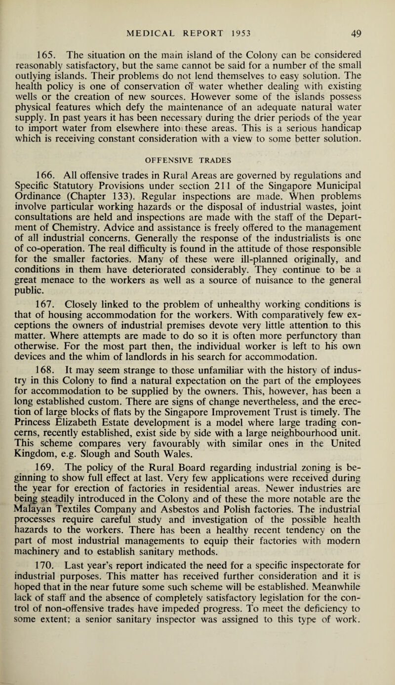 165. The situation on the main island of the Colony can be considered reasonably satisfactory, but the same cannot be said for a number of the small outlying islands. Their problems do not lend themselves to easy solution. The health policy is one of conservation of water whether dealing with existing wells or the creation of new sources. However some of the islands possess physical features which defy the maintenance of an adequate natural water supply. In past years it has been necessary during the drier periods of the year to import water from elsewhere into these areas. This is a serious handicap which is receiving constant consideration with a view to some better solution. OFFENSIVE TRADES 166. All offensive trades in Rural Areas are governed by regulations and Specific Statutory Provisions under section 211 of the Singapore Municipal Ordinance (Chapter 133). Regular inspections are made. When problems involve particular working hazards or the disposal of industrial wastes, joint consultations are held and inspections are made with the staff of the Depart¬ ment of Chemistry. Advice and assistance is freely offered to the management of all industrial concerns. Generally the response of the industrialists is one of co-operation. The real difficulty is found in the attitude of those responsible for the smaller factories. Many of these were ill-planned originally, and conditions in them have deteriorated considerably. They continue to be a great menace to the workers as well as a source of nuisance to the general public. 167. Closely linked to the problem of unhealthy working conditions is that of housing accommodation for the workers. With comparatively few ex¬ ceptions the owners of industrial premises devote very little attention to this matter. Where attempts are made to do so it is often more perfunctory than otherwise. For the most part then, the individual worker is left to his own devices and the whim of landlords in his search for accommodation. 168. It may seem strange to those unfamiliar with the history of indus¬ try in this Colony to find a natural expectation on the part of the employees for accommodation to be supplied by the owners. This, however, has been a long established custom. There are signs of change nevertheless, and the erec¬ tion of large blocks of flats by the Singapore Improvement Trust is timely. The Princess Elizabeth Estate development is a model where large trading con¬ cerns, recently established, exist side by side with a large neighbourhood unit. This scheme compares very favourably with similar ones in the United Kingdom, e.g. Slough and South Wales. 169. The policy of the Rural Board regarding industrial zoning is be¬ ginning to show full effect at last. Very few applications were received during the year for erection of factories in residential areas. Newer industries are being steadily introduced in the Colony and of these the more notable are the Malayan Textiles Company and Asbestos and Polish factories. The industrial processes require careful study and investigation of the possible health hazards to the workers. There has been a healthy recent tendency on the part of most industrial managements to equip their factories with modern machinery and to establish sanitary methods. 170. Last year’s report indicated the need for a specific inspectorate for industrial purposes. This matter has received further consideration and it is hoped that in the near future some such scheme will be established. Meanwhile lack of staff and the absence of completely satisfactory legislation for the con¬ trol of non-offensive trades have impeded progress. To meet the deficiency to some extent: a senior sanitary inspector was assigned to this type of work.