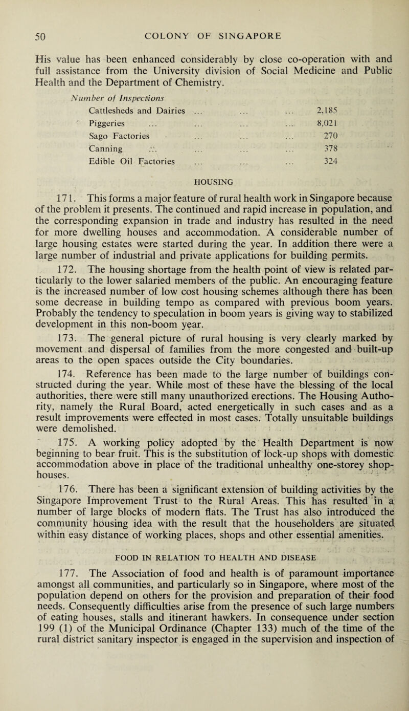 His value has been enhanced considerably by close co-operation with and full assistance from the University division of Social Medicine and Public Health and the Department of Chemistry. Number of Inspections Cattlesheds and Dairies ... ... ... 2,185 7 Piggeries ... ... ... ... 8,021 Sago Factories ... ... ... 270 Canning ... ... ... 378 Edible Oil Factories ... ... ... 324 HOUSING 171. This forms a major feature of rural health work in Singapore because of the problem it presents. The continued and rapid increase in population, and the corresponding expansion in trade and industry has resulted in the need for more dwelling houses and accommodation. A considerable number of large housing estates were started during the year. In addition there were a large number of industrial and private applications for building permits. 172. The housing shortage from the health point of view is related par¬ ticularly to the lower salaried members of the public. An encouraging feature is the increased number of low cost housing schemes although there has been some decrease in building tempo as compared with previous boom years. Probably the tendency to speculation in boom years is giving way to stabilized development in this non-boom year. 173. The general picture of rural housing is very clearly marked by movement and dispersal of families from the more congested and built-up areas to the open spaces outside the City boundaries. 174. Reference has been made to the large number of buildings con¬ structed during the year. While most of these have the blessing of the local authorities, there were still many unauthorized erections. The Housing Autho¬ rity, namely the Rural Board, acted energetically in such cases and as a result improvements were effected in most cases. Totally unsuitable buildings were demolished. 175. A working policy adopted by the Health Department is now beginning to bear fruit. This is the substitution of lock-up shops with domestic accommodation above in place of the traditional unhealthy one-storey shop- houses. j 176. There has been a significant extension of building activities by the Singapore Improvement Trust to the Rural Areas. This has resulted in a number of large blocks of modern flats. The Trust has also introduced the community housing idea with the result that the householders are situated within easy distance of working places, shops and other essential amenities. FOOD IN RELATION TO HEALTH AND DISEASE 177. The Association of food and health is of paramount importance amongst all communities, and particularly so in Singapore, where most of the population depend on others for the provision and preparation of their food needs. Consequently difficulties arise from the presence of such large numbers of eating houses, stalls and itinerant hawkers. In consequence under section 199 (1) of the Municipal Ordinance (Chapter 133) much of the time of the rural district sanitary inspector is engaged in the supervision and inspection of