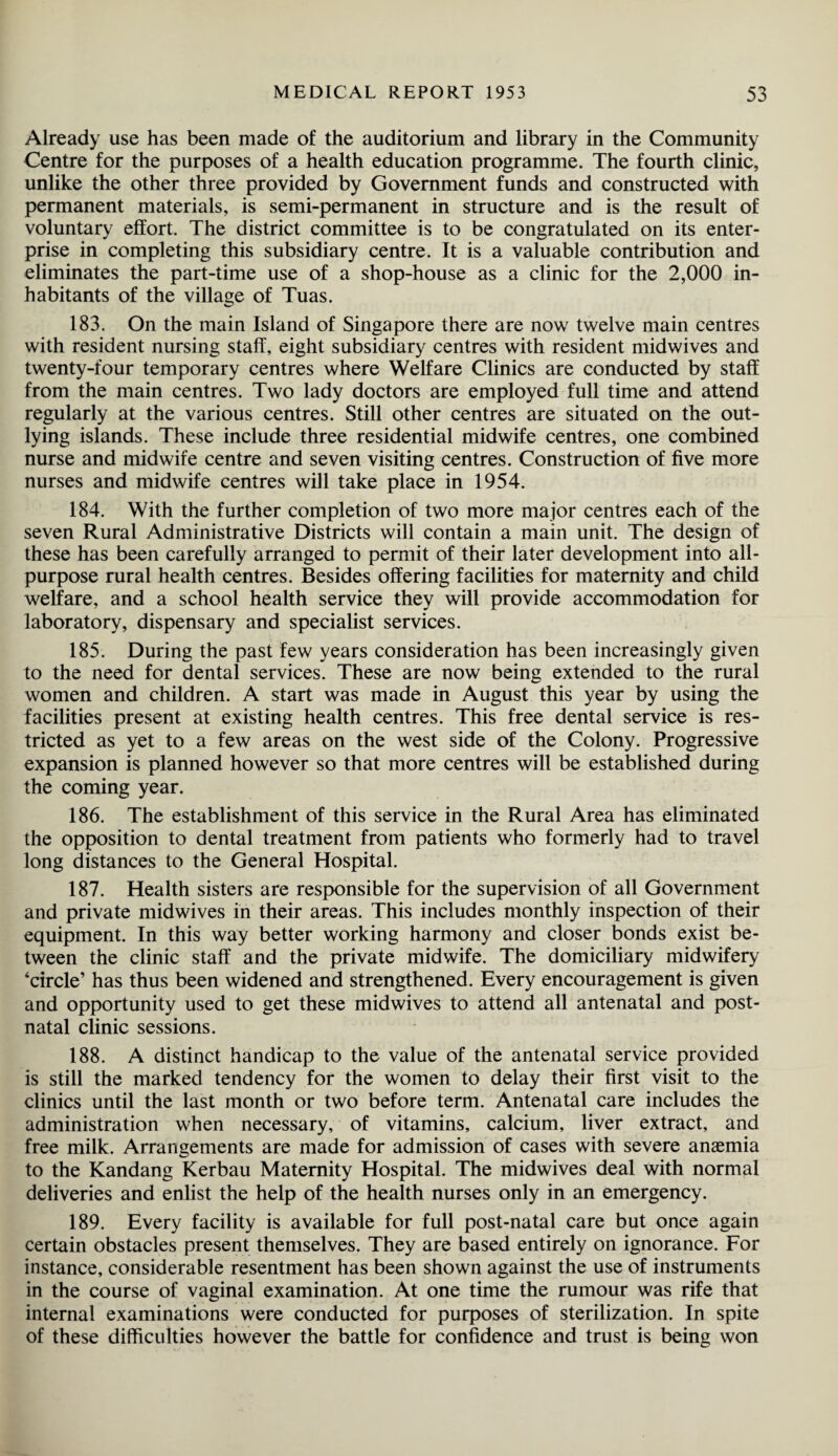 Already use has been made of the auditorium and library in the Community Centre for the purposes of a health education programme. The fourth clinic, unlike the other three provided by Government funds and constructed with permanent materials, is semi-permanent in structure and is the result of voluntary effort. The district committee is to be congratulated on its enter¬ prise in completing this subsidiary centre. It is a valuable contribution and eliminates the part-time use of a shop-house as a clinic for the 2,000 in¬ habitants of the village of Tuas. 183. On the main Island of Singapore there are now twelve main centres with resident nursing staff, eight subsidiary centres with resident midwives and twenty-four temporary centres where Welfare Clinics are conducted by staff from the main centres. Two lady doctors are employed full time and attend regularly at the various centres. Still other centres are situated on the out¬ lying islands. These include three residential midwife centres, one combined nurse and midwife centre and seven visiting centres. Construction of five more nurses and midwife centres will take place in 1954. 184. With the further completion of two more major centres each of the seven Rural Administrative Districts will contain a main unit. The design of these has been carefully arranged to permit of their later development into all¬ purpose rural health centres. Besides offering facilities for maternity and child welfare, and a school health service they will provide accommodation for laboratory, dispensary and specialist services. 185. During the past few years consideration has been increasingly given to the need for dental services. These are now being extended to the rural women and children. A start was made in August this year by using the facilities present at existing health centres. This free dental service is res¬ tricted as yet to a few areas on the west side of the Colony. Progressive expansion is planned however so that more centres will be established during the coming year. 186. The establishment of this service in the Rural Area has eliminated the opposition to dental treatment from patients who formerly had to travel long distances to the General Hospital. 187. Health sisters are responsible for the supervision of all Government and private midwives in their areas. This includes monthly inspection of their equipment. In this way better working harmony and closer bonds exist be¬ tween the clinic staff and the private midwife. The domiciliary midwifery ‘circle’ has thus been widened and strengthened. Every encouragement is given and opportunity used to get these midwives to attend all antenatal and post¬ natal clinic sessions. 188. A distinct handicap to the value of the antenatal service provided is still the marked tendency for the women to delay their first visit to the clinics until the last month or two before term. Antenatal care includes the administration when necessary, of vitamins, calcium, liver extract, and free milk. Arrangements are made for admission of cases with severe anaemia to the Kandang Kerbau Maternity Hospital. The midwives deal with normal deliveries and enlist the help of the health nurses only in an emergency. 189. Every facility is available for full post-natal care but once again certain obstacles present themselves. They are based entirely on ignorance. For instance, considerable resentment has been shown against the use of instruments in the course of vaginal examination. At one time the rumour was rife that internal examinations were conducted for purposes of sterilization. In spite of these difficulties however the battle for confidence and trust is being won